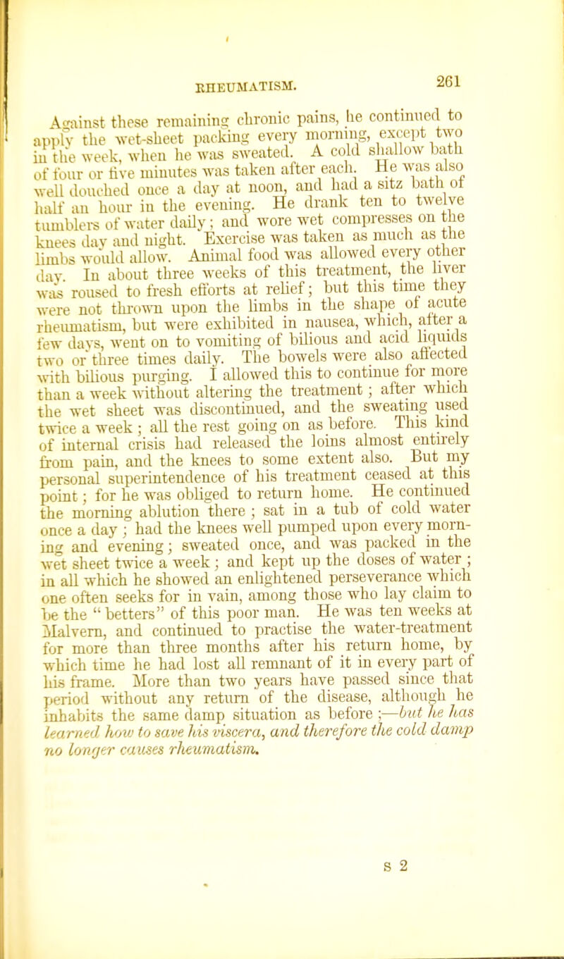 A^minst these remaining chronic pains, he contimied to applv the Avet-sheet packing every mormug, except two m the week, when he was sweated. A cold shallow bath of four or live minutes was taken after each He was also well douched once a day at noon, and had a sitz bath ot half an hour in the evening. He drank ten to twelve timiblei-s of water daUy ; and wore wet compresses on the knees dav and night. Exercise was taken as much as the limbs would allow. Animal food was allowed every other dav In about three weeks of this treatment, the liver wi{s' roused to fresh efforts at relief; but this time they were not throuii upon the hmbs in the shape ot acute rheumatism, but were exhibited in nausea, which, alter a few davs, went on to vomiting of bilious and acid liquids two or three times daily. The bowels were also afiected Avith bilious purging. I allowed this to continue for more than a week without altering the treatment ; aftei- which the wet sheet was discontmued, and the sweating used twice a week ; all the rest going on as before. This kind of internal crisis had released the loins almost entirely fi-om pain, and the knees to some extent also. But my personal superintendence of his treatment ceased at this point; for he was obliged to return home. He continued the mornmg ablution there ; sat in a tub of cold water once a day ; had the knees well pumped upon every morn- ing and evening; sweated once, and was packed in the wet sheet twice a week ; and kept up the doses of water ; in aU which he showed an enlightened perseverance Avhich one often seeks for in vain, among those who lay claim to be the  betters of this poor man. He was ten weeks at Malvern, and continued to practise the water-treatment for more than three months after his return home, by which time he had lost all remnant of it in every part of his frame. More than two years have passed since that period without any return of the disease, although he inhabits the same damp situation as before ;—but he has learned hoiv to save Jus viscera, and therefore the cold damp no lowjer causes rheumatism.