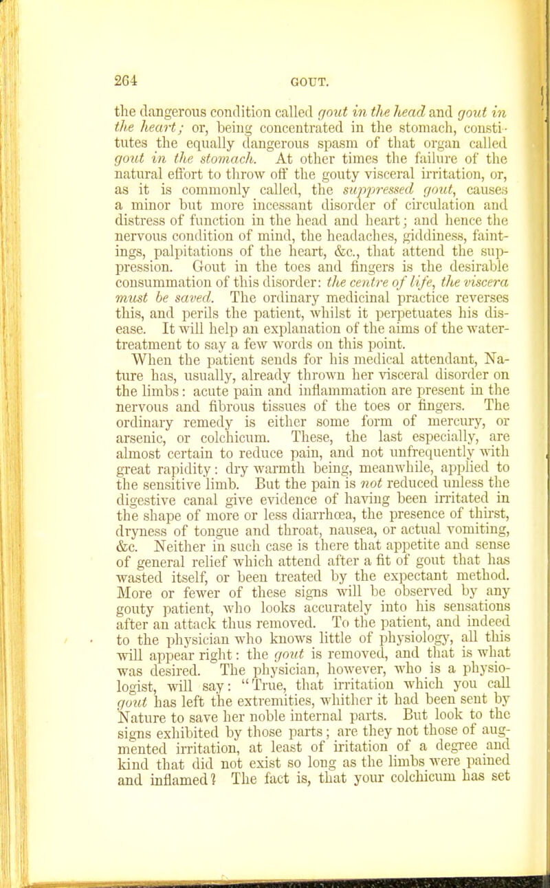 the dangerous conclition called gout in ilie head and gout in the heart; or, being concentrated in the stomach, consti- tutes the equally dangerous spasm of that organ called gout in the stomach. At other times the failure of the natural efi'ort to throw off the gouty visceral irritation, or, as it is commonly called, the supjiressed gout, causes a minor but more incessant disorder of chculation and distress of function in the head and heart; and hence the nervous condition of mind, the headaches, giddiness, faint- ings, palpitations of the heart, &c., that attend the sui> pression. Gout in the toes and fingers is the desirable consummation of this disorder: the centre of life, the viscera must be saved. The ordinary medicinal practice reverses this, and perds the patient, whilst it perpetuates his dis- ease. It will help an explanation of the aims of the water- treatment to say a few words on this point. When the piatient sends for his medical attendant. Na- ture has, usually, already thrown her visceral disorder on the limbs: acute pain and inflammation are present in the nervous and fibrous tissues of the toes or fingers. The ordinary remedy is either some form of mercury, or arsenic, or colchicum. These, the last especially, are almost certain to reduce pain, and not unfrequently vdth. great rapidity: dry warmth being, meanwhile, applied to the sensitive limb. But the pain is not reduced unless the digestive canal give evidence of having been imtated in the shape of more or less diarrhoea, the presence of thir-st, dryness of tongue and throat, nausea, or actual vomiting, &c. Neither in such case is there that appetite and sense of general relief which attend after a fit of gout that has ■wasted itself, or been treated by the expectant method. More or fewer of these signs will be observed by any gouty patient, who looks accurately into his sensations after an attack thus removed. To the ]3atient, and indeed to the physician who knows little of physiologj', all this will appear right: the gout is removed, and that is what was desired. The physician, however, who is a physio- logist, will say: True, that irritation which you caU gout has left the extremities, whither it had been sent by Nature to save her noble internal parts. But look to the signs exhibited by those parts; are they not those of aug- mented irritation, at least of iritation of a degree and land that did not exist so long as the limbs were pamed and inflamed] The fact is, that your colchicum has set