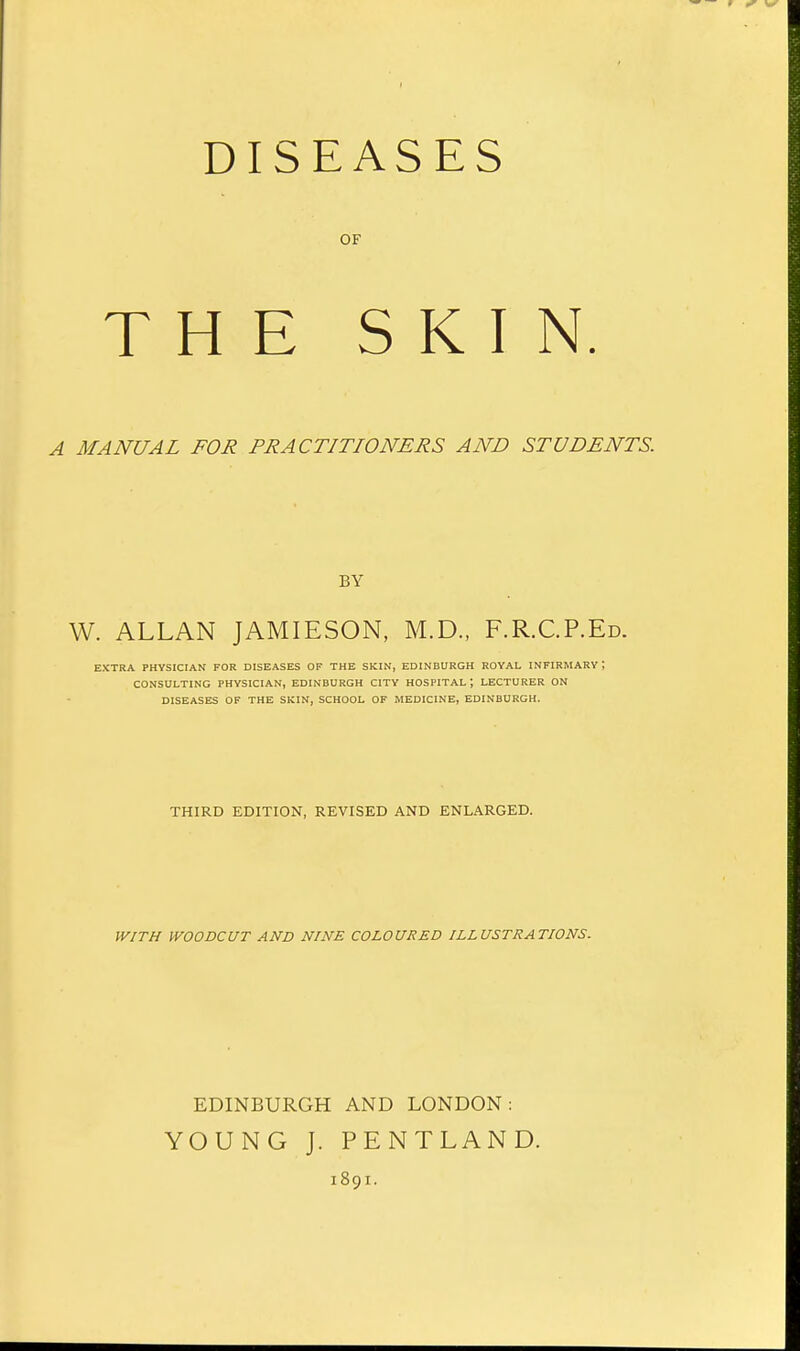 DISEASES OF THE SKIN. A MANUAL FOR PRACTITIONERS AND STUDENTS. BY W. ALLAN JAMIESON, M.D., F.R.C.P.Ed. EXTRA PHYSICIAN FOR DISEASES OF THE SKIN, EDINBURGH ROYAL INFIRMARY i CONSULTING PHYSICIAN, EDINBURGH CITY HOSPITAL ', LECTURER ON DISEASES OF THE SKIN, SCHOOL OF MEDICINE, EDINBURGH. THIRD EDITION, REVISED AND ENLARGED. WITH WOODCUT AND NINE COLOURED ILLUSTRATIONS. EDINBURGH AND LONDON: YOUNG J. PENTLAND. 1891.