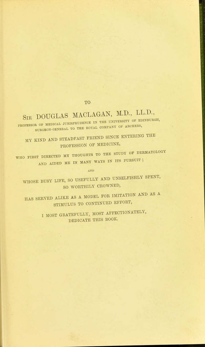 TO Sir DOUGLAS MACLAGAN, M.D., LL.D., ™,™ tm raj UNIVERSITY OP EDINBURGH, MY KIND AND STEADFAST FRIEND SINCE ENTERING TEE PROFESSION OF MEDICINE, WHO FIRST DIRECTED MY THOUGHTS TO THE STUDY OE DERMATOLOGY AKD AIDED ME IN MANY WAYS IN ITS PURSUIT ; AND WHOSE BUSY LIFE, SO USEFULLY AND UNSELFISHLY SPENT, SO WORTHILY CROWNED, HAS SERVED ALIKE AS A MODEL FOR IMITATION AND AS A STIMULUS TO CONTINUED EFFORT, I MOST GRATEFULLY, MOST AFFECTIONATELY, DEDICATE THIS BOOK.