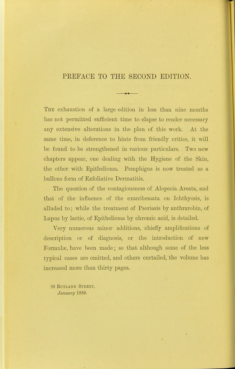 The exhaustion of a large edition in less than nine months has not permitted sufficient time to elapse to render necessary any extensive alterations in the plan of this work. At the same time, in deference to hints from friendly critics, it will be found to be strengthened in various particulars. Two new chapters appear, one dealing with the Hygiene of the Skin, the other with Epithelioma. Pemphigus is now treated as a bullous form of Exfoliative Dermatitis. The question of the contagiousness of Alopecia Areata, and that of the influence of the exanthemata on Ichthyosis, is alluded to; while the treatment of Psoriasis by anthrarobin, of Lupus by lactic, of Epithelioma by chromic acid, is detailed. Very numerous minor additions, chiefly amplifications of description or of diagnosis, or the introduction of new Eormulte, have been made; so that although some of the less typical cases are omitted, and others curtailed, the volume has increased more than thirty pages. 26 Rutland Street, January 1889.