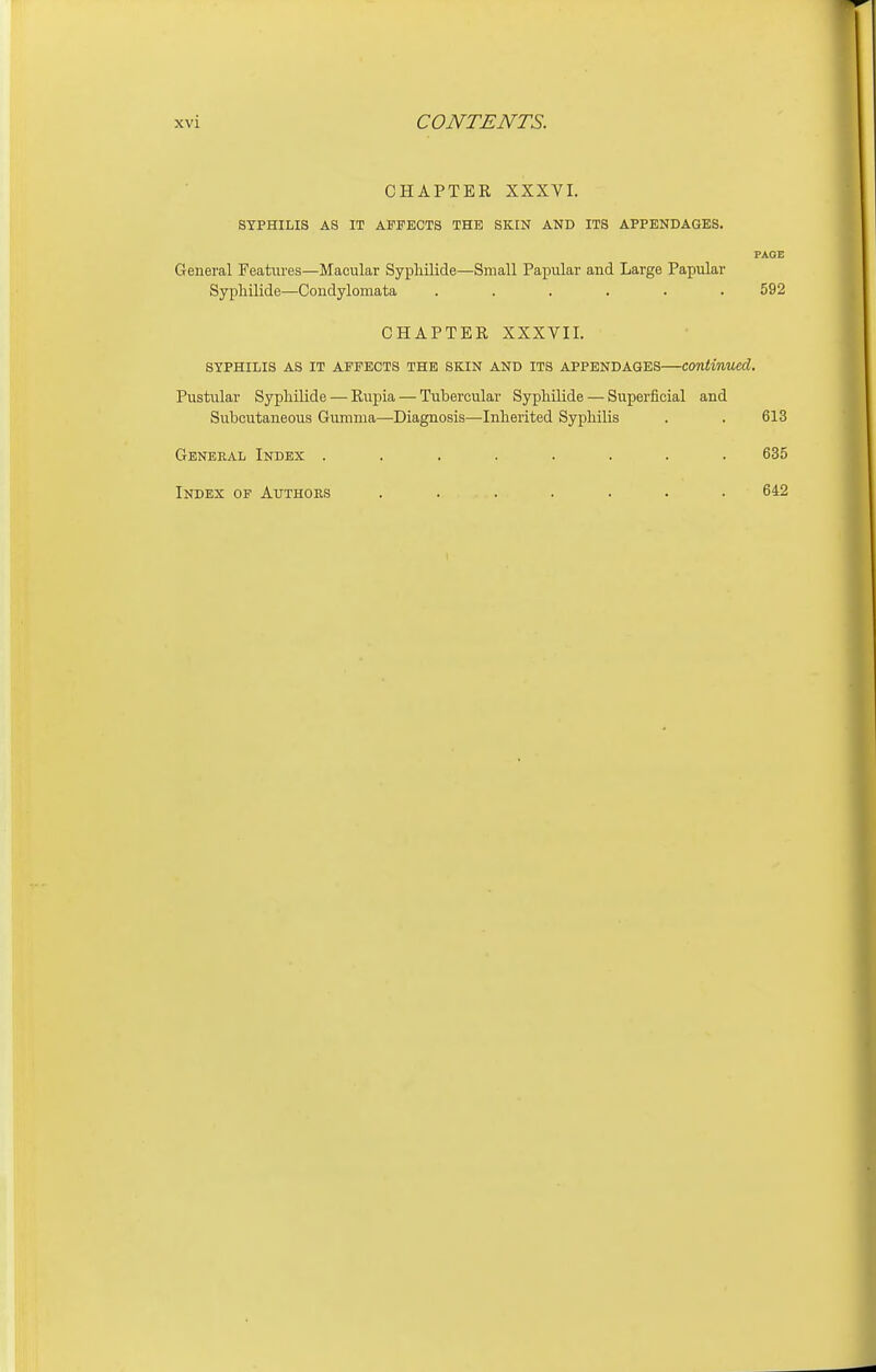 CHAPTER XXXVI. SYPHILIS AS IT AFFECTS THE SKIN AND ITS APPENDAGES. PAGE General Features—Macular Syphilide—Small Papular and Large Papular Syphilide—Condylomata ...... 592 CHAPTER XXXVII. SYPHILIS AS IT AFFECTS THE SKIN AND ITS APPENDAGES continued. Pustular Syphilide — Rupia — Tubercular Syphilide — Superficial and Subcutaneous Gumma—Diagnosis—Inherited Syphilis . . 613 General Index ........ 635 Index of Authors ....... 642