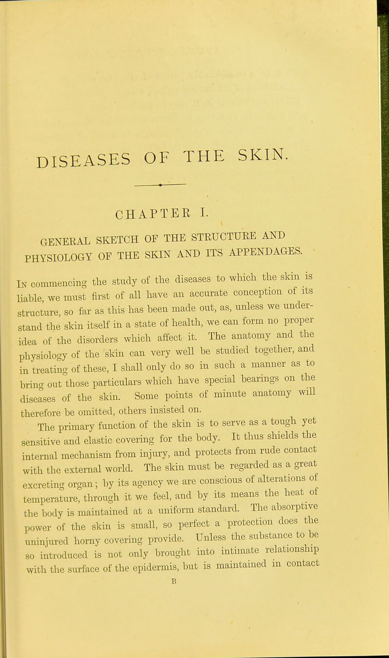 CHAPTER I. GENERAL SKETCH OF THE STRUCTURE AND PHYSIOLOGY OF THE SKIN AND ITS APPENDAGES. In commencing the study of the diseases to which the skin is liable we must first of all have an accurate conception of its structure, so far as this has been made out, as, unless we under- stand the skin itself in a state of health, we can form no proper idea of the disorders which affect it. The anatomy and the physiology of the skin can very well be studied together, and in treating of these, I shall only do so in such a manner as to brincr out those particulars which have special bearings on the diseases of the skin. Some points of minute anatomy will therefore be omitted, others insisted on. The primary function of the skin is to serve as a tough yet sensitive and elastic covering for the body. It thus shields the internal mechanism from injury, and protects from rude contact with the external world. The skin must be regarded as a great excreting organ; by its agency we are conscious of alterations of temperature, through it we feel, and by its means the heat of the body is maintained at a uniform standard. The absorptive power of the skin is smaU, so perfect a protection does the uninjured horny covering provide. Unless the substance to be so introduced is not only brought into intimate relationship With the surface of the epidermis, but is maintained m contact