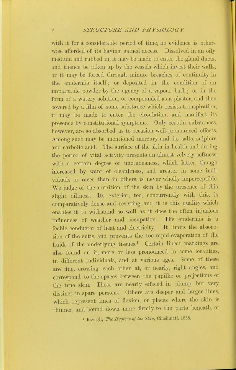 with it for a considerable period of time, no evidence is other- wise afforded of its having gained access. Dissolved in an oily medium and rubbed in, it may be made to enter the gland ducts, and thence be taken up by the vessels which invest their walls, or it may be forced through minute breaches of continuity in the epidermis itself; or deposited in the condition of an impalpable powder by the agency of a vapour bath; or in the form of a watery solution, or compounded as a plaster, and then covered by a film of some substance which resists transpiration, it may be made to enter the circulation, and manifest its presence by constitutional symptoms. Only certain substances, however, are so absorbed as to occasion well-pronounced effects. Among such may be mentioned mercury and its salts, sulphur, and carbolic acid. The surface of the skin in health and during the period of vital activity presents an almost velvety softness, with a certain degree of unctuousness, which latter, though increased by want of cleanliness, and greater in some indi- viduals or races than in others, is never wholly imperceptible. We judge of the nutrition of the skin by the presence of this slight oiliness. Its exterior, too, concurrently with this, is comparatively dense and resisting, and it is this quality which enables it to withstand so well as it does the often injurious influences of weather and occupation. The epidermis is a feeble conductor of heat and electricity. It limits the absorp- tion of the cutis, and prevents the too rapid evaporation of the fluids of the underlying tissues.1 Certain linear markings are also found on it, more or less pronounced in some localities, in different individuals, and at various ages. Some of these are fine, crossing each other at, or nearly, right angles, and correspond to the spaces between the papillae or projections of the true skin. These are nearly effaced in plump, but very distinct in spare persons. Others are deeper and larger lines, which represent lines of flexion, or places where the skin is thinner, and bound down more firmly to the parts beneath, or 1 Ravogli, The Hygiene of the Skin, Cincinnati, 1888.