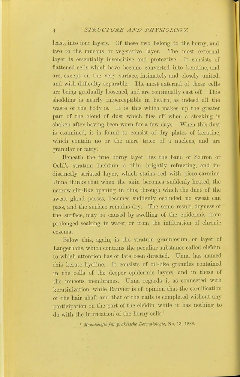 least, into four layers. Of these two belong to the horny, and two to the mucous or vegetative layer. The most external layer is essentially insensitive and protective. It consists of flattened cells which have become converted into keratine, and are, except on the very surface, intimately and closely united, and with difficulty separable. The most external of these cells are being gradually loosened, and are continually cast off. This shedding is nearly imperceptible in health, as indeed all the waste of the body is. It is this which makes up the greater part of the cloud of dust which flies off when a stocking is shaken after having been worn for a few days. When this dust is examined, it is found to consist of dry plates of keratine, which contain no or the mere trace of a nucleus, and are granular or fatty. Beneath the true horny layer lies the band of Schron or Oehl's stratum lucidum, a thin, brightly refracting, and in- distinctly striated layer, which stains red with picro-carmine. Unna thinks that when the skin becomes suddenly heated, the narrow slit-like opening in this, through which the duct of the sweat gland passes, becomes suddenly occluded, no sweat can pass, and the surface remains dry. The same result, dryness of the surface, may be caused by swelling of the epidermis from prolonged soaking in water, or from the infiltration of chronic eczema. Below this, again, is the stratum granulosum, or layer of Langerhans, which contains the peculiar substance called eleidin, to which attention has of late been directed. Unna has named this kerato-hyalme. It consists of oil-like granules contained in the cells of the deeper epidermic layers, and in those of the mucous membranes. Unna regards it as connected with keratinization, while Kanvier is of opinion that the cornification of the hair shaft and that of the nails is completed without any participation on the part of the eleidin, while it has nothing to do with the lubrication' of the horny cells.1 1 Monatsheftc fur praklischc Dcrmatologic, No. 13, 18S8.