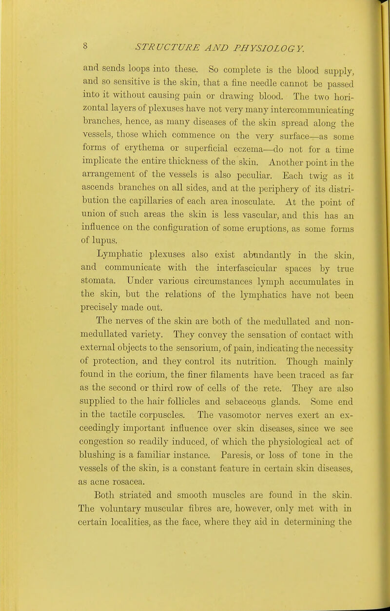 and sends loops into these. So complete is the blood supply, and so sensitive is the skin, that a fine needle cannot be passed into it without causing pain or drawing blood. The two hori- zontal layers of plexuses have not very many intercommunicating branches, hence, as many diseases of the skin spread along the vessels, those which commence on the very surface—as some forms of erythema or superficial eczema—do not for a time implicate the entire thickness of the skin. Another point in the arrangement of the vessels is also peculiar. Each twig as it ascends branches on all sides, and at the periphery of its distri- bution the capillaries of each area inosculate. At the point of union of such areas the skin is less vascular, and this has an influence on the configuration of some eruptions, as some forms of lupus. Lymphatic plexuses also exist abundantly in the skin, and communicate with the interfascicular spaces by true stomata. Under various circumstances lymph accumulates in the skin, but the relations of the lymphatics have not been precisely made out. The nerves of the skin are both of the medullated and non- medullated variety. They convey the sensation of contact with external objects to the sensorium, of pain, indicating the necessity of protection, and they control its nutrition. Though mainly found in the corium, the finer filaments have been traced as far as the second or third row of cells of the rete. They are also supplied to the hah- follicles and sebaceous glands. Some end in the tactile corpuscles. The vasomotor nerves exert an ex- ceedingly important influence over skin diseases, since we see congestion so readily induced, of which the physiological act of blushing is a familiar instance. Paresis, or loss of tone in the vessels of the skin, is a constant feature in certain skin diseases, as acne rosacea. Both striated and smooth muscles are found in the skin. The voluntary muscular fibres are, however, only met with in certain localities, as the face, where they aid in determining the