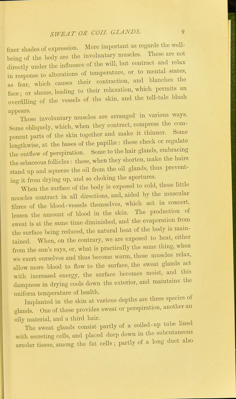 finer shades of expression. More important as regards the well- bein- of the body are the involuntary muscles. These are not directly under the influence of the will, but contract and relax in response to alterations of temperature, or to mental states, as fear which causes their contraction, and blanches the face- or shame, leading to their relaxation, which permits an overfilling of the vessels of the skin, and the tell-tale blush appears. . Those involuntary muscles are arranged m various ways. Some obliquely, which, when they contract, compress the com- ponent parts of the skin together and make it thinner. Some lenothwise, at the bases of the papillae: these check or regulate the'outflow of perspiration. Some to the hair glands, embracing the sebaceous follicles : these, when they shorten, make the hairs stand up and squeeze the oil from the oil glands, thus prevent- incr it from drying up, and so choking the apertures. ° When the surface of the body is exposed to cold, these little muscles contract in all directions, and, aided by the muscular fibres of the blood-vessels themselves, which act m concert, lessen the amount of blood in the skin. The production of sweat is at the same time diminished, and the evaporation from the surface being reduced, the natural heat of the body is main- tained. When, on the contrary, we are exposed to heat, either from the sun's rays, or, what is practically the same tiling, when we exert ourselves and thus become warm, these muscles relax, allow more blood to flow to the surface, the sweat glands act with increased energy, the surface becomes moist, and this dampness in drying cools clown the exterior, and maintains the uniform temperature of health. Implanted in the skin at various depths are three species ot glands. One of these provides sweat or perspiration, another an oily material, and a third hair. The sweat glands consist partly of a coiled-up tube lined with secreting cells, and placed deep down in the subcutaneous areolar tissue, among the fat cells ; partly of a long duct also