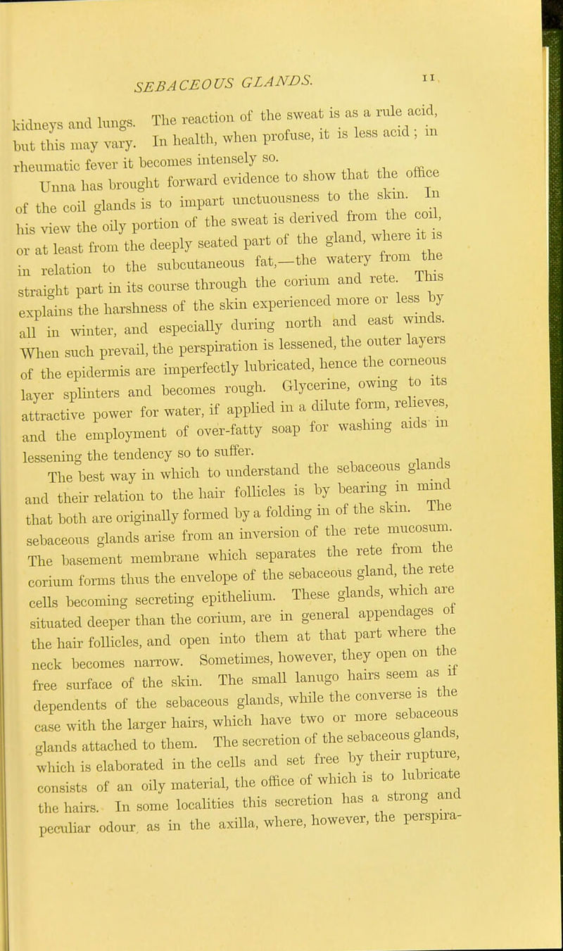 SEBACEOUS GLANDS. kidneys and lungs. The reaction of the sweat a as a rule add but llus may v;ll,. In health, when profuse, it is less acxd ; m rheumatic fever it becomes intensely so. Unna has brought forward evidence to show that the office of the coil glands is to impart unctuousness to the skin. In h s view the oily portion of the sweat is derived from the coil, east froi/the deeply seated part of the gland, where it i i» .elation to the subcutaneous fat,-the watery from th straight part in its course through the conum and rete Tins explains the harshness of the skin experienced more or less by all in winter, and especiaUy during north and east winds. When such prevail the perspiration is lessened, the outer layers of the epidermis are imperfectly lubricated, hence the corneous layer splinters and becomes rough. Glycerine, owing to its attractive power for water, if applied in a dilute form, relieves and the employment of over-fatty soap for washing aids m lessening the tendency so to suffer. The best way hi which to understand the sebaceous gland and their relation to the hair follicles is by bearing m nunc! that both are originally formed by a folding in of the skm. lhe sebaceous glands arise from an inversion of the rete mucosum The basement membrane which separates the rete from the corium forms thus the envelope of the sebaceous gland, the rete cells becoming secreting epithelium. These glands, which are situated deeper than the corium, are in general appendages of the hair follicles, and open into them at that part where he neck becomes narrow. Sometimes, however, they open on the free surface of the skin. The small lanugo hairs seem as ii dependents of the sebaceous glands, while the converse is the case with the larger hairs, which have two or more sebaceous glands attached to them. The secretion of the sebaceous glands, 'which is elaborated in the cells and set free by their rupture consists of an oily material, the office of which is to lubricate the hairs. In some localities this secretion has a strong and peculiar odour as in the axilla, where, however, the perspira-