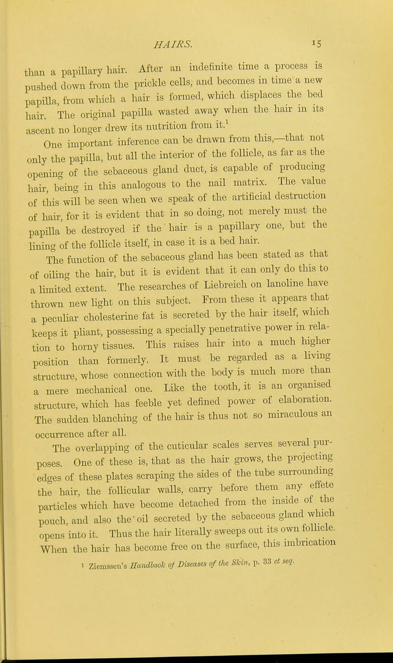 than a papillary hair. After an indefinite time a process is pushed down from the prickle cells, and becomes in time a new papilla, from which a hair is formed, which displaces the bed hair. The original papilla wasted away when the hair in its ascent no longer drew its nutrition from it.1 One important inference can be drawn from this—that not only the papilla, but all the interior of the follicle, as far as the opening of the sebaceous gland duct, is capable of producing hair being in this analogous to the nail matrix. The value of this will be seen when we speak of the artificial destruction of hair, for it is evident that in so doing, not merely must the papilla'be destroyed if the-hair is a papillary one, but the lining of the follicle itself, in case it is a bed hair. The function of the sebaceous gland has been stated as that of oiling the hair, but it is evident that it can only do this to a limited extent. The researches of Liebreich on lanoline have thrown new light on this subject. From these it appears that a peculiar cholesterine fat is secreted by the hair itself, which keeps it pliant, possessing a specially penetrative power in rela- tion to horny tissues. This raises hair into a much higher position than formerly. It must be regarded as a living structure, whose connection with the body is much more than a mere mechanical one. Like the tooth, it is an organised structure, which has feeble yet defined power of elaboration. The sudden blanching of the hair is thus not so miraculous an occurrence after all. The overlapping of the cuticular scales serves several pur- poses. One of these is, that as the hair grows, the projecting ed-es of these plates scraping the sides of the tube surrounding the hair, the follicular walls, carry before them any effete particles which have become detached from the inside of the pouch, and also the-oil secreted by the sebaceous gland which opens into it. Thus the hair literally sweeps out its own follicle, men the hair has become free on the surface, this imbrication > Ziemssen's Handbook of Diseases of the Skin, p. 33 at seq.