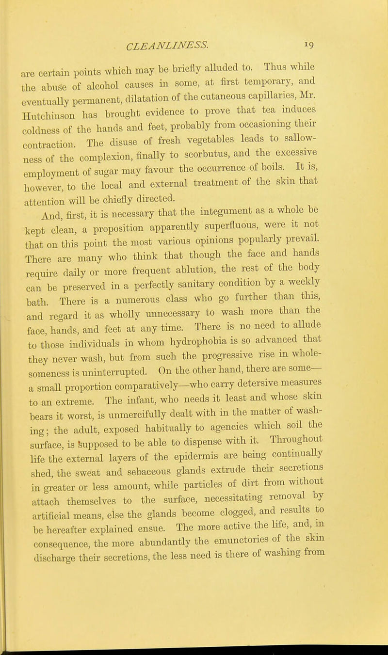 are certain points which may he briefly alluded to. Thus while the abuse of alcohol causes in some, at first temporary, and eventually permanent, dilatation of the cutaneous capillaries, Mr. Hutchinson has brought evidence to prove that tea induces coldness of the hands and feet, probably from occasioning their contraction The disuse of fresh vegetables leads to sallow- ness of the complexion, finally to scorbutus, and the excessive employment of sugar may favour the occurrence of boils. It is, however, to the local and external treatment of the skm that attention wiU be chiefly directed. And, first, it is necessary that the integument as a whole be kept clean, a proposition apparently superfluous, were it not that on this point the most various opinions popularly prevail. There are many who think that though the face and hands require daily or more frequent ablution, the rest of the body can be preserved in a perfectly sanitary condition by a weekly bath. There is a numerous class who go further than this, and regard it as wholly unnecessary to wash more than the face, hands, and feet at any time. There is no need to allude to those individuals in whom hydrophobia is so advanced that they never wash, but from such the progressive rise in whole- someness is uninterrupted. On the other hand, there are some— a small proportion comparatively—who carry detersive measures to an extreme. The infant, who needs it least and whose skm bears it worst, is unmercifully dealt with in the matter of wash- ing; the adult, exposed habitually to agencies which soil the surface, is supposed to be able to dispense with it. Throughout life the external layers of the epidermis are being continually shed, the sweat and sebaceous glands extrude their secretions in greater or less amount, whde particles of dirt from without attach themselves to the surface, necessitating removal by artificial means, else the glands become clogged, and results to be hereafter explained ensue. The more active the life, and, in consequence, the more abundantly the emunctories of the skm discharge their secretions, the less need is there of washing from