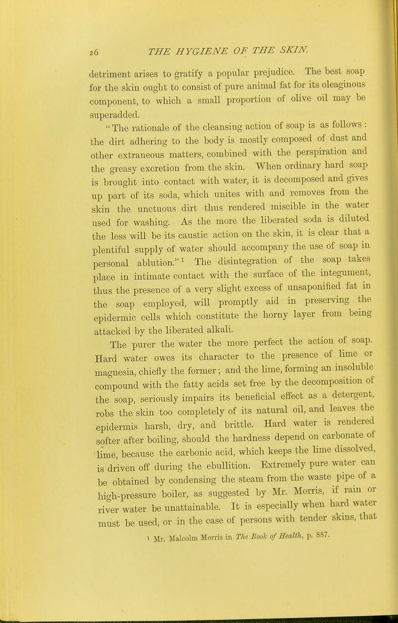 detriment arises to gratify a popular prejudice. The best soap for the skin ought to consist of pure animal fat for its oleaginous component, to which a small proportion of olive oil may be superadded.  The rationale of the cleansing action of soap is as follows : the dirt adhering to the body is mostly composed of dust and other extraneous matters, combined with the perspiration and the greasy excretion from the skin. When ordinary hard soap is brought into contact with water, it is decomposed and gives up part of its soda, which unites with and removes from the skin the unctuous dirt thus rendered miscible in the water used for washing. As the more the liberated soda is diluted the less will be its caustic action on the skin, it is clear that a plentiful supply of water should accompany the use of soap in personal ablution.1 The disintegration of the soap takes place in intimate contact with the surface of the integument, thus the presence of a very slight excess of unsaponified fat in the soap employed, will promptly aid in preserving the epidermic cells which constitute the horny layer from being attacked by the liberated alkali. The purer the water the more perfect the action of soap. Hard water owes its character to the presence of lime or magnesia, chiefly the former; and the lime, forming an insoluble compound with the fatty acids set free by the decomposition of the soap, seriously impairs its beneficial effect as a detergent, robs the skin too completely of its natural oil, and leaves the epidermis harsh, dry, and brittle. Hard water is rendered softer after boiling, should the hardness depend on carbonate of lime, because the carbonic acid, which keeps the lime dissolved, is driven off during the ebullition. Extremely pure water can be obtained by condensing the steam from the waste pipe of a hi<rh-pressure boiler, as suggested by Mr. Morris, if rain or river water be unattainable. It is especially when hard water must be used, or in the case of persons with tender skins, that i Mr. Malcolm Morris in The Book of Health, p. 887.