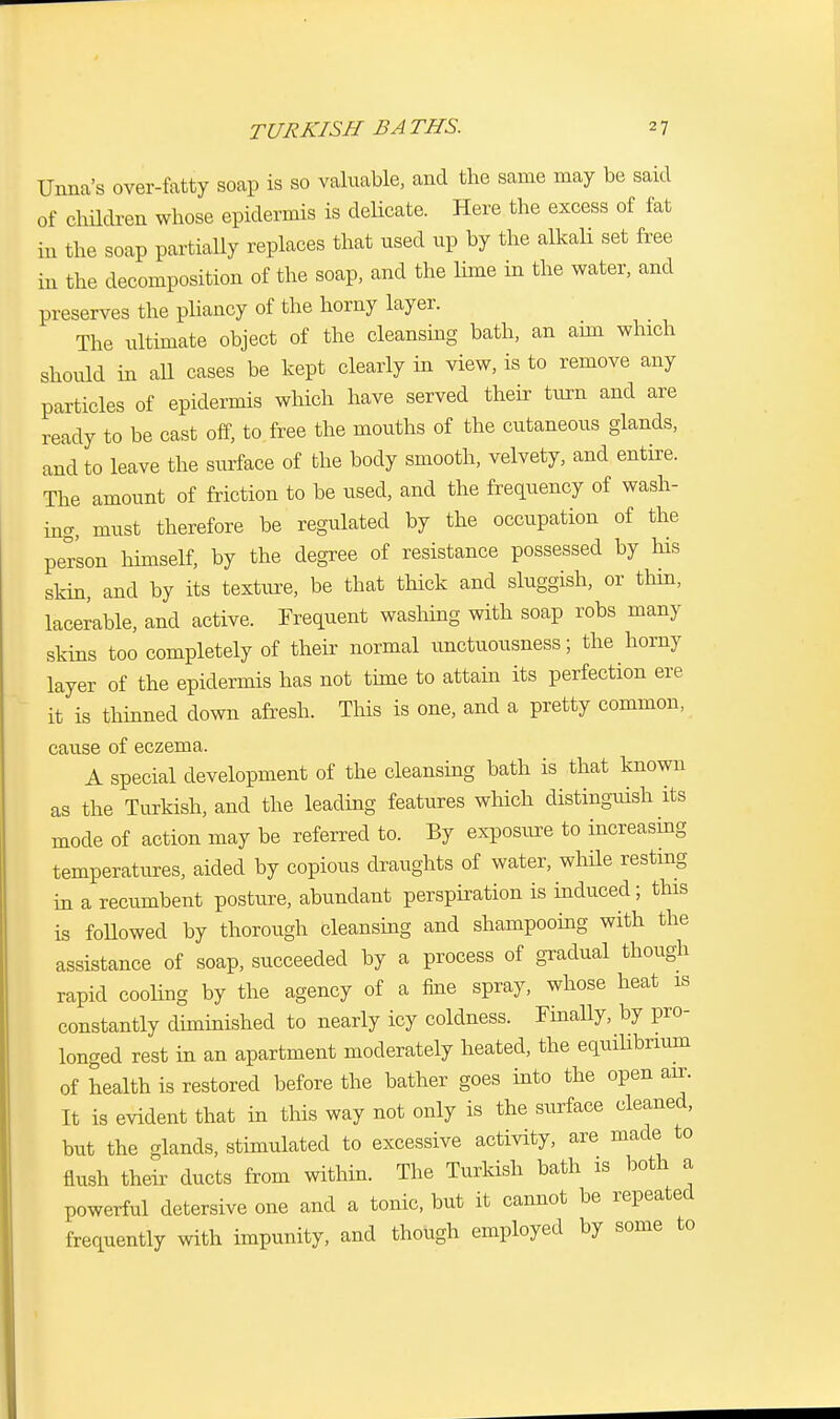 Unna's over-fatty soap is so valuable, and the same may be said of children whose epidermis is delicate. Here the excess of fat in the soap partially replaces that used up by the alkali set free in the decomposition of the soap, and the lime in the water, and preserves the pliancy of the horny layer. The ultimate object of the cleansing bath, an aim which should in all cases be kept clearly in view, is to remove any particles of epidermis which have served their turn and are ready to be cast off, to free the mouths of the cutaneous glands, and to leave the surface of the body smooth, velvety, and entire. The amount of friction to be used, and the frequency of wash- in, must therefore be regulated by the occupation of the person himself, by the degree of resistance possessed by his skin, and by its texture, be that thick and sluggish, or thin, lacerable, and active. Frequent washing with soap robs many skins too completely of their normal unctuousness; the horny layer of the epidermis has not time to attain its perfection ere it is thinned down afresh. This is one, and a pretty common, cause of eczema. A special development of the cleansing bath is that known as the Turkish, and the leading features which distinguish its mode of action may be referred to. By exposure to increasing temperatures, aided by copious draughts of water, while resting in a recumbent posture, abundant perspiration is induced; this is followed by thorough cleansing and shampooing with the assistance of soap, succeeded by a process of gradual though rapid cooling by the agency of a fine spray, whose heat is constantly diminished to nearly icy coldness. Finally, by pro- longed rest in an apartment moderately heated, the equilibrium of health is restored before the bather goes into the open air. It is evident that in this way not only is the surface cleaned, but the glands, stimulated to excessive activity, are made to flush their ducts from within. The Turkish bath is both a powerful detersive one and a tonic, but it cannot be repeated frequently with impunity, and though employed by some to