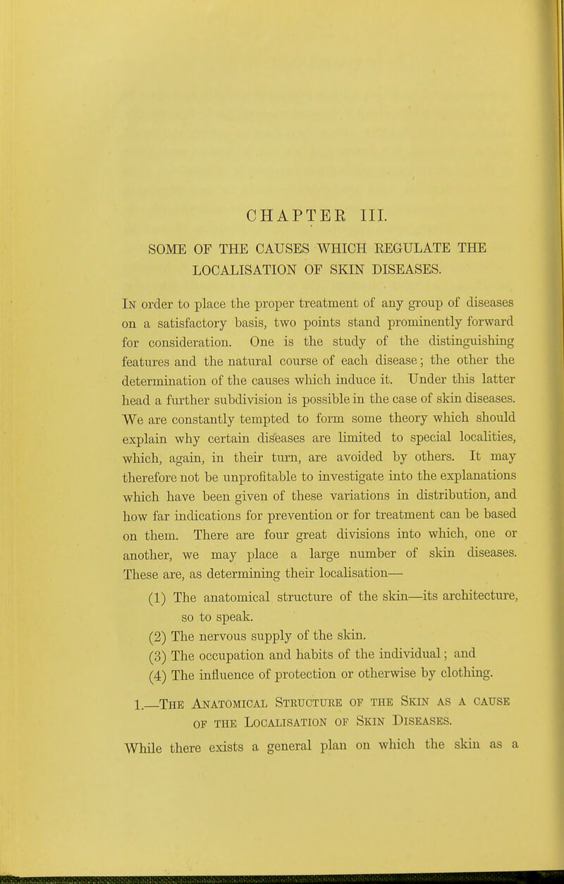CHAPTEE III. SOME OF THE CAUSES WHICH REGULATE THE LOCALISATION OF SKIN DISEASES. In order to place the proper treatment of any group of diseases on a satisfactory basis, two points stand prominently forward for consideration. One is the study of the distinguishing features and the natural course of each disease; the other the determination of the causes which induce it. Under tins latter head a further subdivision is possible in the case of skin diseases. We are constantly tempted to form some theory which should explain why certain diseases are limited to special localities, which, again, in their turn, are avoided by others. It may therefore not be unprofitable to investigate into the explanations which have been given of these variations in distribution, and how far indications for prevention or for treatment can be based on them. There are four great divisions into which, one or another, we may place a large number of skin diseases. These are, as determining their localisation— (1) The anatomical structure of the skin—its architecture, so to speak. (2) The nervous supply of the skin. (3) The occupation and habits of the individual; and (4) The influence of protection or otherwise by clothing. 1, The Anatomical Structure of the Skin as a cause of the Localisation of Skin Diseases. While there exists a general plan on which the skin as a