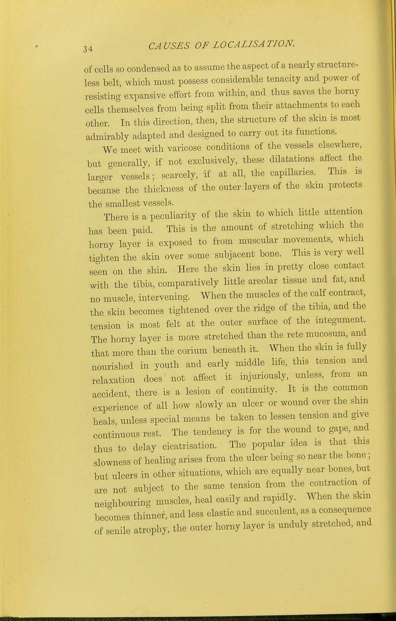 of cells so condensed as to assume the aspect of a nearly structure- less belt, which must possess considerable tenacity and power of resisting expansive effort from within, and thus saves the horny cells themselves from being split from their attachments to each other. In this direction, then, the structure of the skin is most admirably adapted and designed to carry out its functions. We meet with varicose conditions of the vessels elsewhere, but generally, if not exclusively, these dilatations affect the larger vessels; scarcely, if at all, the capillaries. This is because the thickness of the outer layers of the skin protects the smallest vessels. There is a peculiarity of the skin to which little attention has been paid. This is the amount of stretching which the horny layer is exposed to from muscular movements, which tighten the skin over some subjacent bone. This is very well seen on the shin. Here the skin lies in pretty close contact with the tibia, comparatively little areolar tissue and fat, and no muscle, intervening. When the muscles of the calf contract, the skin becomes tightened over the ridge of the tibia, and the tension is most felt at the outer surface of the integument. The horny layer is more stretched than the rete mucosum, and that more than the corium beneath it. When the skin is fully nourished in youth and early middle life, this tension and relaxation does1 not affect it injuriously, unless, from an accident, there is a lesion of continuity. It is the common experience of all how slowly an ulcer or wound over the shin heals unless special means be taken to lessen tension and give continuous rest. The tendency is for the wound to gape, and thus to delay cicatrisation. The popular idea is that tins slowness of healing arises from the ulcer being so near the bone; but ulcers in other situations, which are equally near bones, but are not subject to the same tension from the contraction of neighbouring muscles, heal easily and rapidly. When the skm becomes thinner, and less elastic and succulent, as a consequence of senile atrophy, the outer horny layer is unduly stretched, and