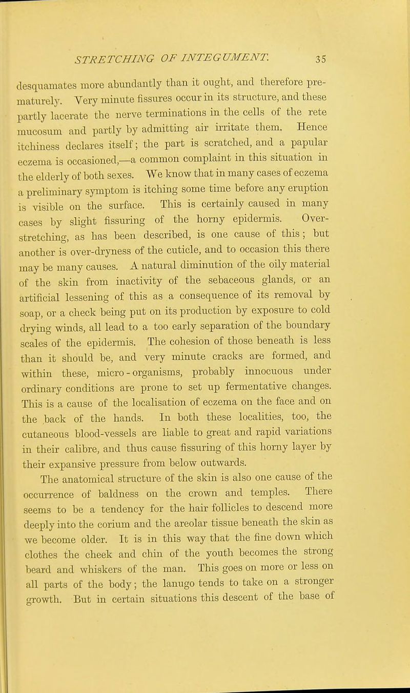 desquamates more abundantly than it ought, and therefore pre- maturely. Very minute fissures occur in its structure, and these partly lacerate the nerve terminations in the cells of the rete mucosum and partly by admitting air irritate them. Hence itchiness declares itself; the part is scratched, and a papular eczema is occasioned,—a common complaint in this situation in the elderly of both sexes. We know that in many cases of eczema a preliminary symptom is itching some time before any eruption is visible on the surface. This is certainly caused in many cases by slight Assuring of the horny epidermis. Over- stretching, as has been described, is one cause of this; but another is over-dryness of the cuticle, and to occasion this there may be many causes. A natural diminution of the oily material of the skin from inactivity of the sebaceous glands, or an artificial lessening of this as a consequence of its removal by soap, or a check being put on its production by exposure to cold drying winds, all lead to a too early separation of the boundary scales of the epidermis. The cohesion of those beneath is less than it should be, and very minute cracks are formed, and within these, micro-organisms, probably innocuous under ordinary conditions are prone to set up fermentative changes. This is a cause of the localisation of eczema on the face and on the back of the hands. In both these localities, too, the cutaneous blood-vessels are liable to great and rapid variations in their calibre, and thus cause Assuring of this horny layer by their expansive pressure from below outwards. The anatomical structure of the skin is also one cause of the occurrence of baldness on the crown and temples. There seems to be a tendency for the hair follicles to descend more deeply into the corium and the areolar tissue beneath the skin as we become older. It is in this way that the fine down which clothes the cheek and chin of the youth becomes the strong beard and whiskers of the man. This goes on more or less on all parts of the body; the lanugo tends to take on a stronger growth. But in certain situations this descent of the base of