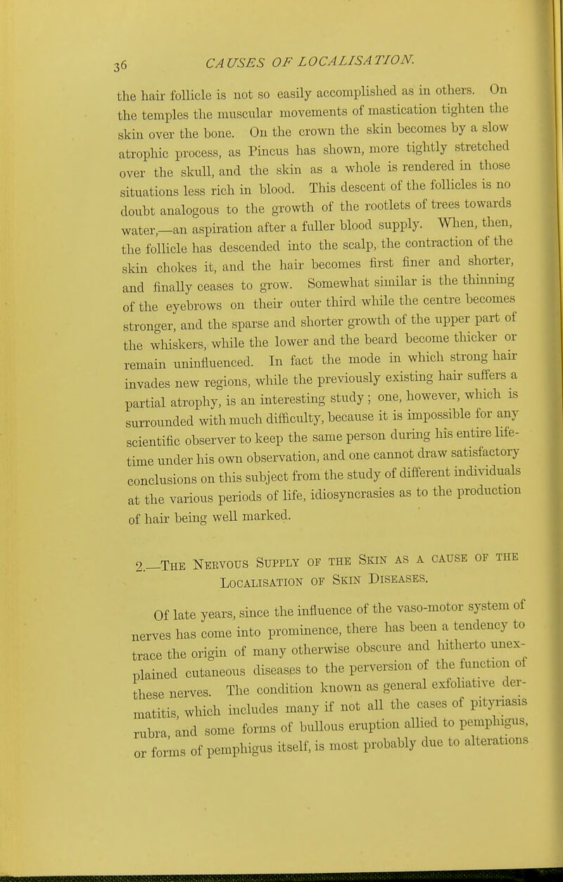 the hair follicle is not so easily accomplished as in others. On the temples the muscular movements of mastication tighten the skin over the hone. On the crown the skin becomes by a slow atrophic process, as Pincus has shown, more tightly stretched over the skull, and the skin as a whole is rendered in those situations less rich in blood. This descent of the follicles is no doubt analogous to the growth of the rootlets of trees towards water—an aspiration after a fuller blood supply. When, then, the follicle has descended into the scalp, the contraction of the skin chokes it, and the hair becomes first finer and shorter, and finally ceases to grow. Somewhat similar is the thinning of the eyebrows on their outer third while the centre becomes stronger, and the sparse and shorter growth of the upper part of the whiskers, while the lower and the beard become thicker or remain uninfluenced. In fact the mode in which strong ban- invades new regions, while the previously existing hair suffers a partial atrophy, is an interesting study; one, however, which is surrounded with much difficulty, because it is impossible for any scientific observer to keep the same person during his entire life- time under his own observation, and one cannot draw satisfactory conclusions on this subject from the study of different individuals at the various periods of life, idiosyncrasies as to the production of hair being well marked. 2,-The Nervous Supply of the Skin as a cause of the Localisation of Skin Diseases. Of late years, since the influence of the vaso-motor system of nerves has come into prominence, there has been a tendency to trace the origin of many otherwise obscure and hitherto unex- plained cutaneous diseases to the perversion of the function oi these nerves. The condition known as general exfoliative der- matitis, which includes many if not all the cases of pityriasis rubra and some forms of bullous eruption allied to pemphigus, or forms of pemphigus itself, is most probably due to alterations