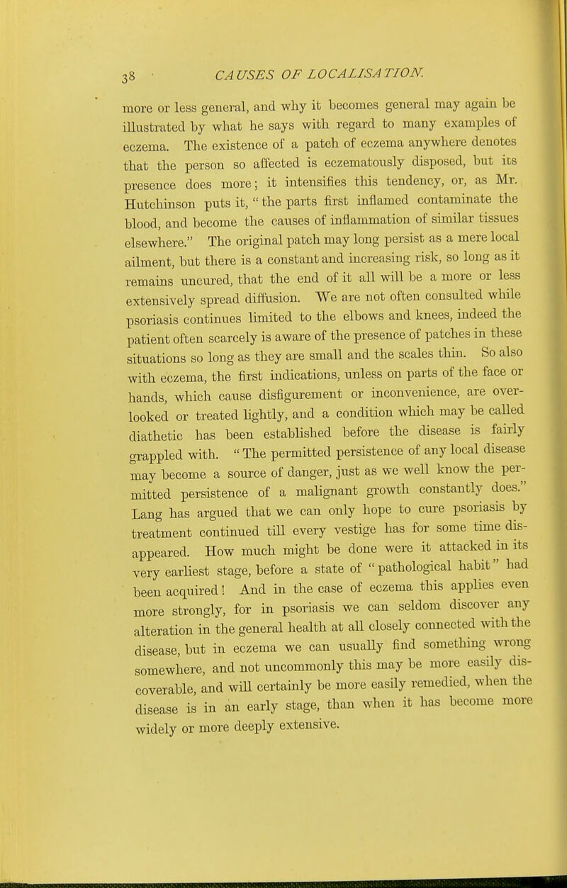 more or less general, and why it becomes general may again be illustrated by what he says with regard to many examples of eczema. The existence of a patch of eczema anywhere denotes that the person so affected is eczematously disposed, but its presence does more; it intensifies this tendency, or, as Mr. Hutchinson puts it,  the parts first inflamed contaminate the blood, and become the causes of inflammation of similar tissues elsewhere. The original patch may long persist as a mere local ailment, but there is a constant and increasing risk, so long as it remains uncured, that the end of it all will be a more or less extensively spread diffusion. We are not often consulted while psoriasis continues limited to the elbows and knees, indeed the patient often scarcely is aware of the presence of patches in these situations so long as they are small and the scales thin. So also with eczema, the first indications, unless on parts of the face or hands, which cause disfigurement or inconvenience, are over- looked or treated lightly, and a condition which may be called diathetic has been established before the disease is fairly grappled with.  The permitted persistence of any local disease may become a source of danger, just as we well know the per- mitted persistence of a malignant growth constantly does. Lang has argued that we can only hope to cure psoriasis by treatment continued till every vestige has for some time dis- appeared. How much might be done were it attacked in its very earliest stage, before a state of pathological habit had been acquired! And in the case of eczema this applies even more strongly, for in psoriasis we can seldom discover any alteration in the general health at all closely connected with the disease, but in eczema we can usually find something wrong- somewhere, and not uncommonly this may be more easily dis- coverable, and will certainly be more easily remedied, when the disease is in an early stage, than when it has become more widely or more deeply extensive.