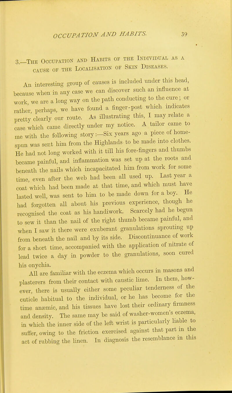 3-The Occupation and Habits of the Individual as a CAUSE OF THE LOCALISATION OF SKIN DISEASES. An interesting group of causes is included under this head, because when in any case we can discover such an influence at work we are a long way on the path conducting to the cure; or rather perhaps, we have found a finger-post which indicates pretty clearly our route. As illustrating this, I may relate a case which came directly under my notice. A tailor came to me with the following story :-Six years ago a piece of home- spun was sent him from the Highlands to be made into clothes. He had not long worked with it till his fore-fingers and thumbs became painful, and inflammation was set up at the roots and beneath the nails which incapacitated him from work for some time even after the web had been all used up. Last year a coat which had been made at that time, and which must have lasted weU, was sent to him to be made clown for a boy. He had forgotten all about his previous experience, though he recognised the coat as his handiwork. Scarcely had he begun to sew it than the nail of the right thumb became painful, and when I saw it there were exuberant granulations sprouting up from beneath the nail and by its side. Discontinuance of work for a short time, accompanied with the application of nitrate of lead twice a day in powder to the granulations, soon cured his onychia. All are familiar with the eczema which occurs hi masons and plasterers from their contact with caustic lime. In them, how- ever, there is usually either some peculiar tenderness of the cuticle habitual to the individual, or he has become for the time anemic, and his tissues have lost their ordinary firmness and density. The same may be said of washer-women's eczema, in which the inner side of the left wrist is particularly liable to suffer, owing to the friction exercised against that part m the act of rubbing the linen. In diagnosis the resemblance m this