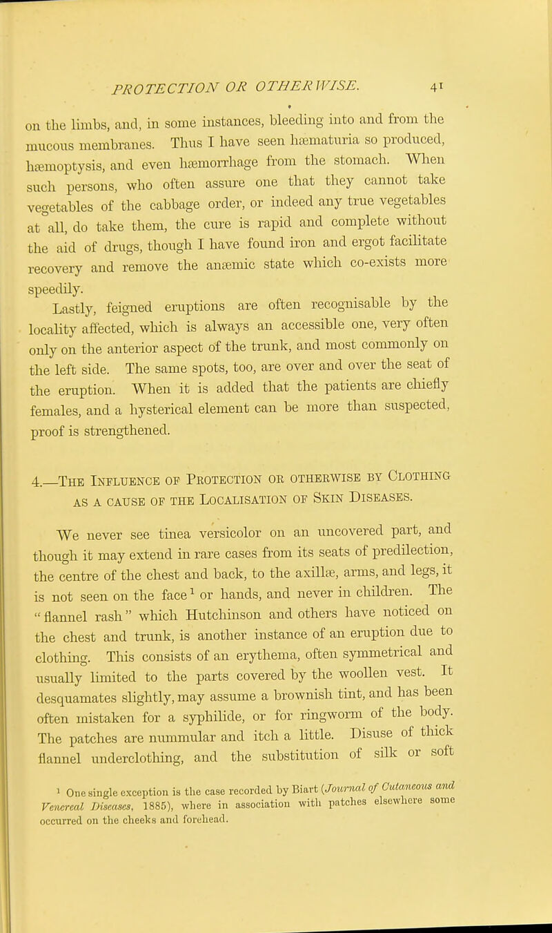 PROTECTION OR OTHERWISE. \\ on the limbs, and, in some instances, bleeding into and from the mucous membranes. Thus I have seen hematuria so produced, ha-moptysis, and even hemorrhage from the stomach. When such persons, who often assure one that they cannot take vegetables of the cabbage order, or indeed any true vegetables at all, do take them, the cure is rapid and complete without the aid of drugs, though I have found iron and ergot facilitate recovery and remove the anaemic state which co-exists more speedily. Lastly, feigned eruptions are often recognisable by the locality affected, which is always an accessible one, very often only on the anterior aspect of the trunk, and most commonly on the left side. The same spots, too, are over and over the seat of the eruption. When it is added that the patients are chiefly females, and a hysterical element can be more than suspected, proof is strengthened. 4.—The Influence of Peotection or otherwise by Clothing as a cause of the localisation of skin diseases. We never see tinea versicolor on an uncovered part, and though it may extend in rare cases from its seats of predilection, the centre of the chest and back, to the axilla?, arms, and legs, it is not seen on the face1 or hands, and never in children. The  flannel rash which Hutchinson and others have noticed on the chest and trunk, is another instance of an eruption due to clothing. This consists of an erythema, often symmetrical and usually limited to the parts covered by the woollen vest. It desquamates slightly, may assume a brownish tint, and has been often mistaken for a syphilide, or for ringworm of the body. The patches are nummular and itch a little. Disuse of thick flannel underclothing, and the substitution of silk or soft One single exception is the case recorded by Biart {Journal of Cutaneous and Venereal Diseases, 1885), where in association with patches elsewhere some occurred on the cheeks and forehead.