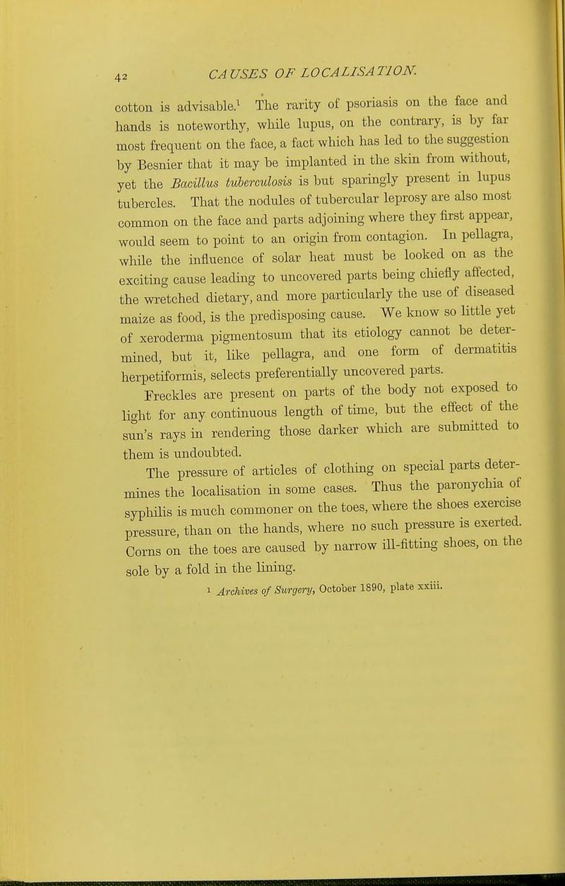 cotton is advisable.1 The rarity of psoriasis on the face and hands is noteworthy, while lupus, on the contrary, is by far most frequent on the face, a fact which has led to the suggestion by Besnier that it may be implanted in the skin from without, yet the Bacillus tuberculosis is but sparingly present in lupus tubercles. That the nodules of tubercular leprosy are also most common on the face and parts adjoining where they first appear, would seem to point to an origin from contagion. In pellagra, while the influence of solar heat must be looked on as the exciting cause leading to uncovered parts being chiefly affected, the wretched dietary, and more particularly the use of diseased maize as food, is the predisposing cause. We know so little yet of xeroderma pigmentosum that its etiology cannot be deter- mined, but it, like pellagra, and one form of dermatitis herpetiformis, selects preferentially uncovered parts. Freckles are present on parts of the body not exposed to light for any continuous length of time, but the effect of the sun's rays in rendering those darker which are submitted to them is undoubted. The pressure of articles of clothing on special parts deter- mines the localisation in some cases. Thus the paronychia of syphilis is much commoner on the toes, where the shoes exercise pressure, than on the hands, where no such pressure is exerted. Corns on the toes are caused by narrow ill-fitting shoes, on the sole by a fold in the lining. i Archives of Surgery, October 1890, plate xxiii.
