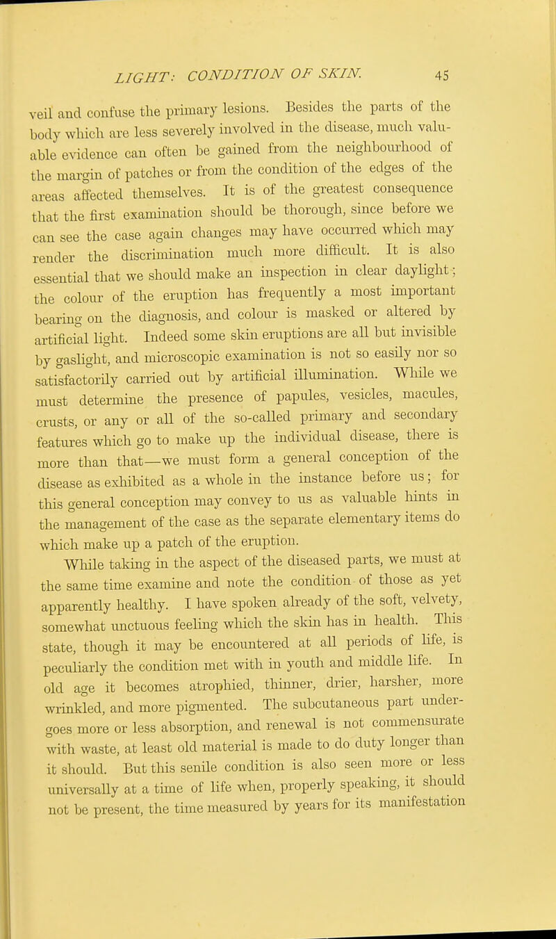veil and contuse the primary lesions. Besides the parts of the body which are less severely involved in the disease, much valu- able evidence can often be gained from the neighbourhood of the margin of patches or from the condition of the edges of the areas affected themselves. It is of the greatest consequence that the first examination should be thorough, since before we can see the case again changes may have occurred which may render the discrimination much more difficult. It is also essential that we should make an inspection in clear daylight; the colour of the eruption has frequently a most important bearing on the diagnosis, and colour is masked or altered by artificial light. Indeed some skin eruptions are all but invisible by gaslight, and microscopic examination is not so easdy nor so satisfactorily carried out by artificial illumination. While we must determine the presence of papules, vesicles, macules, crusts, or any or all of the so-called primary and secondary features which go to make up the individual disease, there is more than that—we must form a general conception of the disease as exhibited as a whole in the instance before us; for this general conception may convey to us as valuable hints in the management of the case as the separate elementary items do which make up a patch of the eruption. While taking hi the aspect of the diseased parts, we must at the same time examine and note the condition of those as yet apparently healthy. I have spoken already of the soft, velvety, somewhat unctuous feeling which the skin has in health. This state, though it may be encountered at all periods of life, is peculiarly the condition met with in youth and middle life. In old age it becomes atrophied, thinner, drier, harsher, more wrinkled, and more pigmented. The subcutaneous part under- goes more or less absorption, and renewal is not commensurate with waste, at least old material is made to do duty longer than it should. But this senile condition is also seen more or less universally at a time of life when, properly speaking, it should not be present, the time measured by years for its manifestation