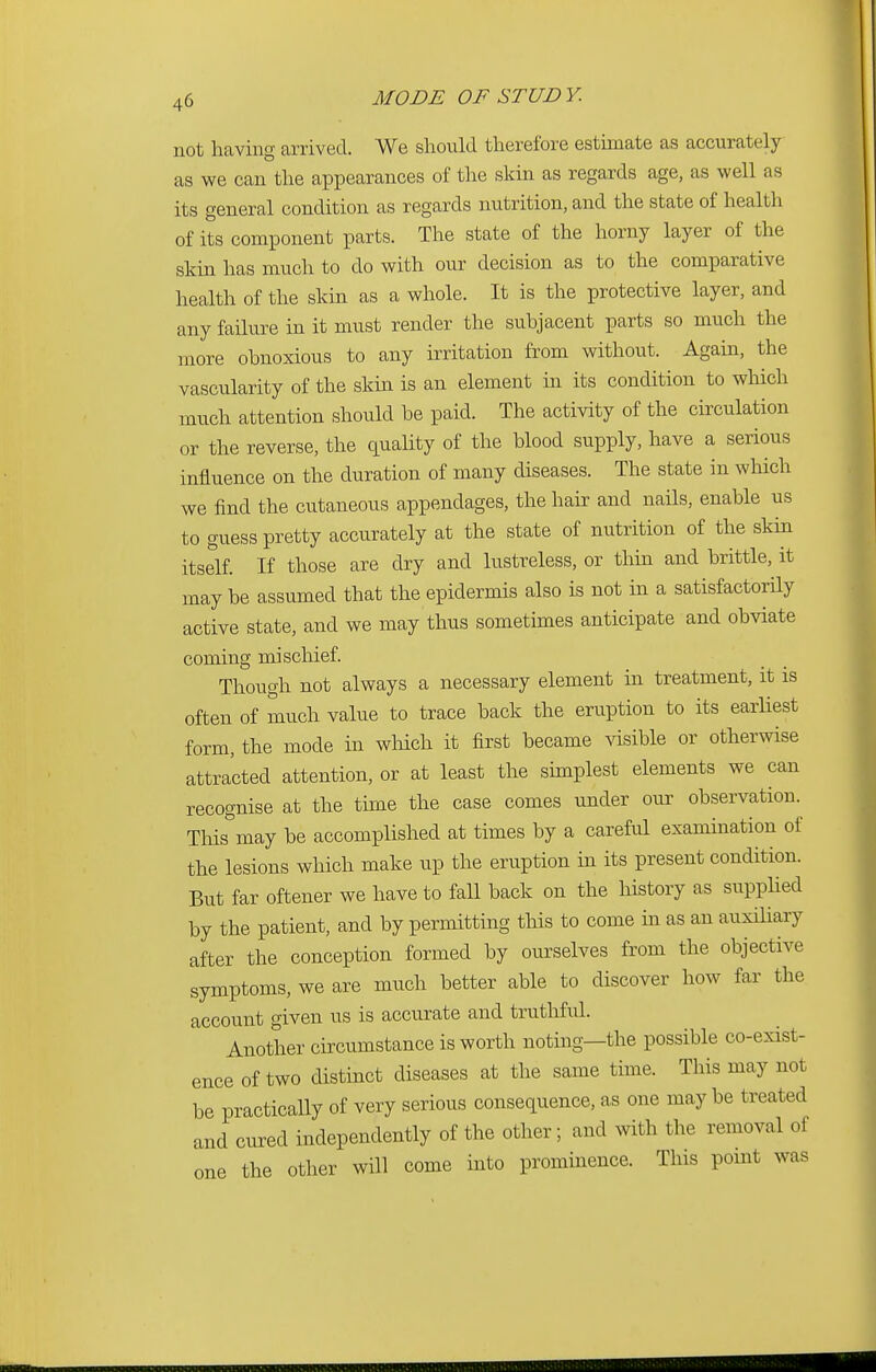 not having arrived. We should therefore estimate as accurately as we can the appearances of the skin as regards age, as well as its general condition as regards nutrition, and the state of health of its component parts. The state of the horny layer of the skin has much to do with our decision as to the comparative health of the skin as a whole. It is the protective layer, and any failure in it must render the subjacent parts so much the more obnoxious to any irritation from without. Again, the vascularity of the skin is an element in its condition to which much attention should be paid. The activity of the circulation or the reverse, the quality of the blood supply, have a serious influence on the duration of many diseases. The state in which we find the cutaneous appendages, the hair and nails, enable us to guess pretty accurately at the state of nutrition of the skin itself. If those are dry and lustreless, or thin and brittle, it may be assumed that the epidermis also is not in a satisfactorily active state, and we may thus sometimes anticipate and obviate coming mischief. Though not always a necessary element in treatment, it is often of much value to trace back the eruption to its earliest form, the mode in which it first became visible or otherwise attracted attention, or at least the simplest elements we can recognise at the time the case comes under our observation. Thismay be accomplished at times by a careful examination of the lesions which make up the eruption in its present condition. But far oftener we have to fall back on the history as supplied by the patient, and by permitting this to come in as an auxiliary after the conception formed by ourselves from the objective symptoms, we are much better able to discover how far the account given us is accurate and truthful. Another circumstance is worth noting—the possible co-exist- ence of two distinct diseases at the same time. This may not be practically of very serious consequence, as one may be treated and cured independently of the other; and with the removal of one the other will come into prominence. This point was