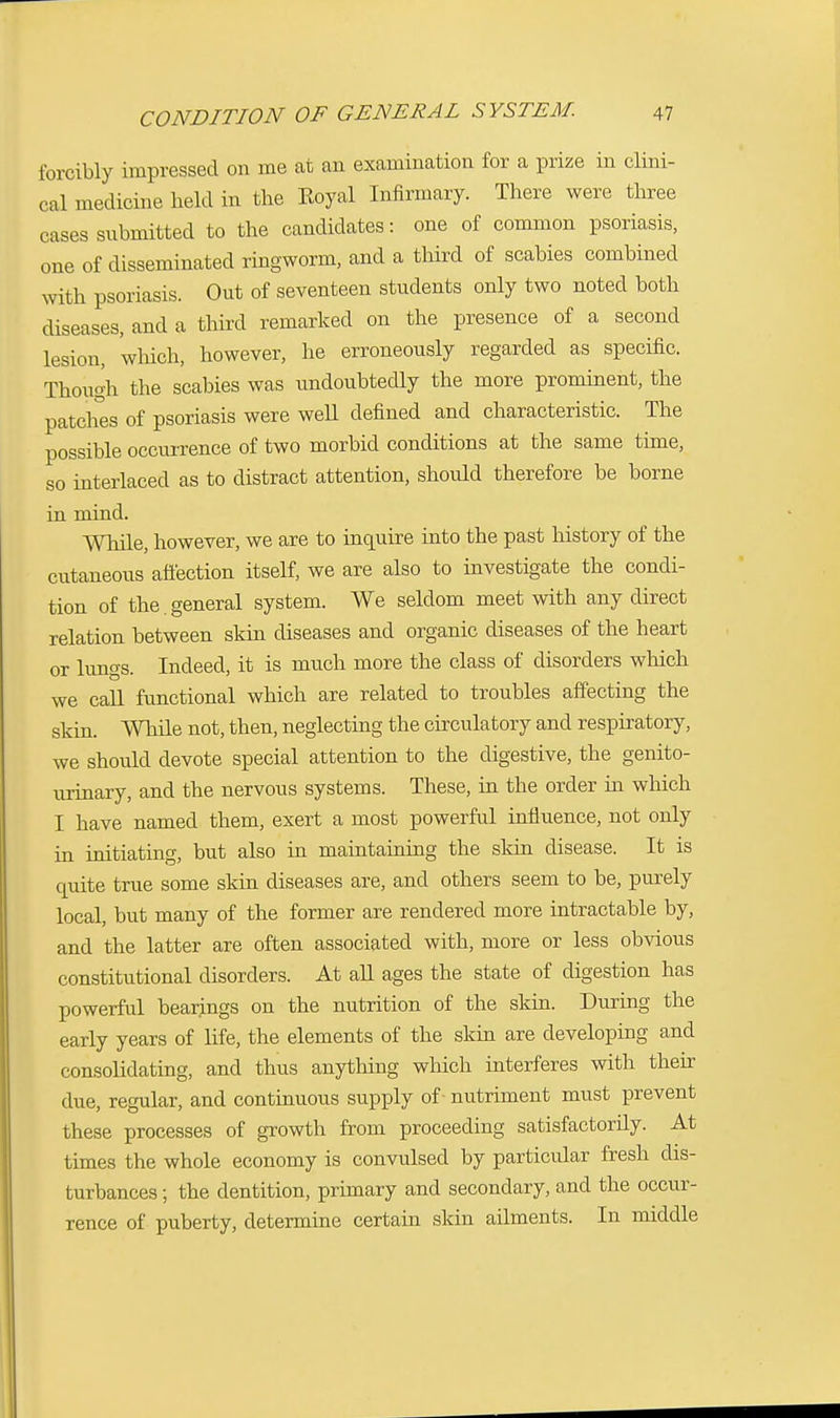 forcibly impressed on me at an examination for a prize in clini- cal medicine held in the Koyal Infirmary. There were three cases submitted to the candidates: one of common psoriasis, one of disseminated ringworm, and a third of scabies combined with psoriasis. Out of seventeen students only two noted both diseases, and a third remarked on the presence of a second lesion, which, however, he erroneously regarded as specific. Though the scabies was undoubtedly the more prominent, the patches of psoriasis were well defined and characteristic. The possible occurrence of two morbid conditions at the same time, so interlaced as to distract attention, should therefore be borne in mind. While, however, we are to inquire into the past history of the cutaneous affection itself, we are also to investigate the condi- tion of the.general system. We seldom meet with any direct relation between skin diseases and organic diseases of the heart or luno-s. Indeed, it is much more the class of disorders which we call functional which are related to troubles affecting the skin. While not, then, neglecting the circulatory and respiratory, we should devote special attention to the digestive, the genito- urinary, and the nervous systems. These, in the order in which I have named them, exert a most powerful influence, not only in initiating, but also in maintaining the skin disease. It is quite true some skin diseases are, and others seem to be, purely local, but many of the former are rendered more intractable by, and the latter are often associated with, more or less obvious constitutional disorders. At all ages the state of digestion has powerful bearings on the nutrition of the skin. During the early years of life, the elements of the skin are developing and consolidating, and thus anything which interferes with their due, regular, and continuous supply of - nutriment must prevent these processes of growth from proceeding satisfactorily. At times the whole economy is convulsed by particular fresh dis- turbances ; the dentition, primary and secondary, and the occur- rence of puberty, determine certain skin ailments. In middle