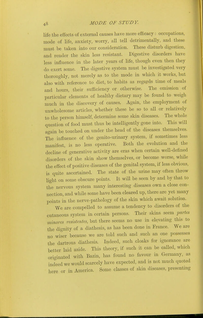 life the effects of external causes have more efficacy: occupations, mode of life, anxiety, worry, all tell detrimentally, and these must be taken into our consideration. These disturb digestion, and render the skin less resistant. Digestive disorders have less influence in the later years of life, though even then they do exert some. The digestive system must be investigated very thoroughly, not merely as to the mode in which it works, but also with reference to diet, to habits as regards time of meals and hours, their sufficiency or otherwise. The omission of particular elements of healthy dietary may be found to weigh much in the discovery of causes. Again, the employment of unwholesome articles, whether these be so to all or relatively to the person himself, determine some skin diseases. The whole question of food must thus be intelligently gone into. This will again be touched on under the head of the. diseases themselves. The influence of the genito-urinary system, if sometimes less manifest, is no less operative. Both the evolution and the decline of generative activity are eras when certain well-defined disorders of the skin show themselves, or become worse, while the effect of positive diseases of the genital system, if less obvious, is quite ascertained. The state of the urine may often throw light on some obscure points. It will be seen by and by that to the nervous system many interesting diseases own a close con- nection, and while some have been cleared up, there are yet many points in the nerve-pathology of the skin which await solution. We are compelled to assume a tendency to disorders of the cutaneous system in certain persons. Their skins seem partes mmores resistcntes, but there seems no use in elevating this to the dignity of a diathesis, as has been done in France. We are no wiser because we are told such and such an one possesses the dartrous diathesis. Indeed, such cloaks for ignorance are better laid aside. This theory, if such it can be called, which originated with Bazin, has found no favour in Germany, as indeed we would scarcely have expected, and is not much quoted here or in America. Some classes of skin diseases, presenting