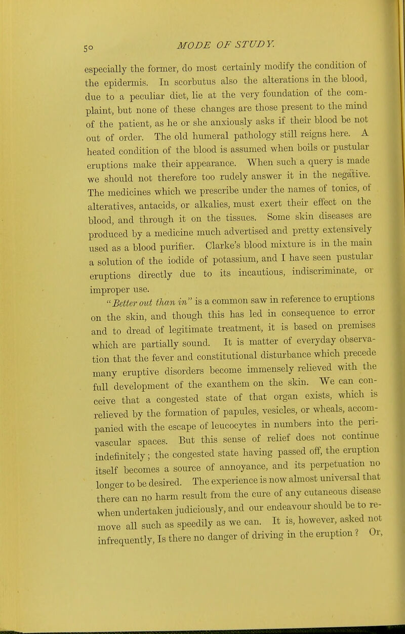 especially the former, do most certainly modify the condition of the epidermis. In scorbutus also the alterations in the blood, due to a peculiar diet, lie at the very foundation of the com- plaint, but none of these changes are those present to the mind of the patient, as he or she anxiously asks if their blood be not out of order. The old humeral pathology still reigns here. A heated condition of the blood is assumed when boils or pustular eruptions make their appearance. When such a query is made we should not therefore too rudely answer it in the negative. The medicines which we prescribe under the names of tonics, of alteratives, antacids, or alkalies, must exert their effect on the blood, and through it on the tissues. Some skin diseases are produced by a medicine much advertised and pretty extensively used as a blood purifier. Clarke's blood mixture is in the main a solution of the iodide of potassium, and I have seen pustular eruptions directly due to its incautious, indiscriminate, or improper use. Better out than in is a common saw in reference to eruptions on the skin, and though this has led in consequence to error and to dread of legitimate treatment, it is based on premises which are partially sound. It is matter of everyday observa- tion that the fever and constitutional disturbance which precede many eruptive disorders become immensely relieved with the Ml development of the exanthem on the skin. We can con- ceive that a congested state of that organ exists, which is relieved by the formation of papules, vesicles, or wheals, accom- panied with the escape of leucocytes in numbers into the pen- vascular spaces. But this sense of relief does not continue indefinitely; the congested state having passed off, the eruption itself becomes a source of annoyance, and its perpetuation no loncrer to be desired. The experience is now almost universal that there can no harm result from the cure of any cutaneous disease when undertaken judiciously, and our endeavour should be to re- move all such as speedily as we can. It is, however, asked not infrequently, Is there no danger of driving in the eruption ? Or,