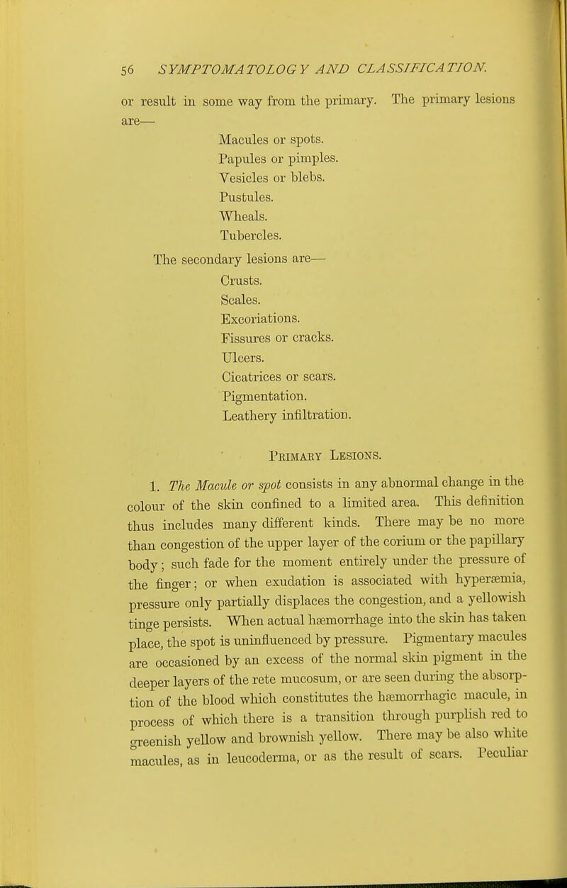 or result in some way from the primary. The primary lesions are— Macules or spots. Papules or pimples. Vesicles or blebs. Pustules. Wheals. Tubercles. The secondary lesions are— Crusts. Scales. Excoriations. Fissures or cracks. Ulcers. Cicatrices or scars. Pigmentation. Leathery infiltration. Primaky Lesions. 1. The Macule or spot consists in any abnormal change in the colour of the skin confined to a limited area. This definition thus includes many different kinds. There may be no more than congestion of the upper layer of the corium or the papillary body; such fade for the moment entirely under the pressure of the finger; or when exudation is associated with hypertemia, pressure only partially displaces the congestion, and a yellowish tinge persists. When actual haemorrhage into the skin has taken place, the spot is uninfluenced by pressure. Pigmentary macules are occasioned by an excess of the normal skin pigment in the deeper layers of the rete mucosum, or are seen during the absorp- tion of the blood which constitutes the haemorrhagic macule, in process of which there is a transition through purplish red to greenish yellow and brownish yellow. There may be also white macules, as in leucoderma, or as the result of scars. Peculiar