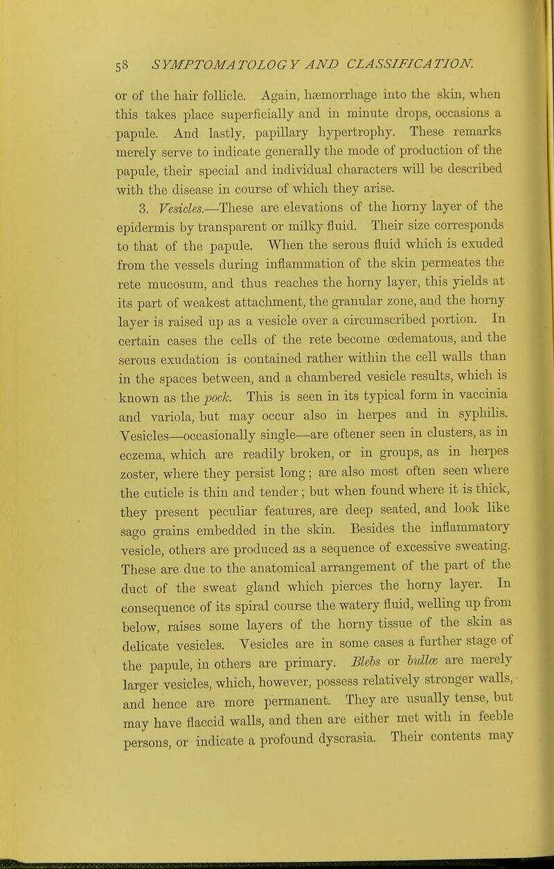 or of the hair follicle. Again, haemorrhage into the skin, when this takes place superficially and in minute drops, occasions a papule. And lastly, papillary hypertrophy. These remarks merely serve to indicate generally the mode of production of the papule, their special and individual characters will he described with the disease in course of which they arise. 3. Vesicles.—These are elevations of the horny layer of the epidermis by transparent or milky fluid. Their size corresponds to that of the papule. When the serous fluid which is exuded from the vessels during inflammation of the skin permeates the rete mucosum, and thus reaches the horny layer, this yields at its part of weakest attachment, the granular zone, and the horny layer is raised up as a vesicle over a circumscribed portion. In certain cases the cells of the rete become (Edematous, and the serous exudation is contained rather within the cell walls than in the spaces between, and a chambered vesicle results, which is known as the pock This is seen in its typical form in vaccinia and variola, but may occur also in herpes and in syphilis. Vesicles—occasionally single—are of tener seen in clusters, as in eczema, which are readily broken, or in groups, as in herpes zoster, where they persist long; are also most often seen where the cuticle is thin and tender; but when found where it is thick, they present peculiar features, are deep seated, and look like sago grains embedded in the skin. Besides the inflammatory vesicle, others are produced as a sequence of excessive sweating. These are due to the anatomical arrangement of the part of the duct of the sweat gland which pierces the horny layer. In consequence of its spiral course the watery fluid, welling up from below, raises some layers of the horny tissue of the skin as delicate vesicles. Vesicles are in some cases a further stage of the papule, in others are primary. Blebs or bulla are merely larger vesicles, which, however, possess relatively stronger walls, and hence are more permanent. They are usually tense, but may have flaccid walls, and then are either met with in feeble persons, or indicate a profound dyscrasia. Their contents may