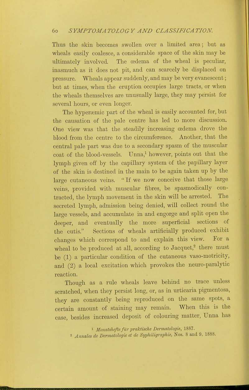 Thus the skin becomes swollen over a limited area; but as wheals easily coalesce, a considerable space of the skin may be ultimately involved. The oedema of the wheal is peculiar, inasmuch as it does not pit, and can scarcely be displaced on pressure. Wheals appear suddenly, and may be very evanescent; but at times, when the eruption occupies large tracts, or when the wheals themselves are unusually large, they may persist for several hours, or even longer. The hypersemic part of the wheal is easily accounted for, but the causation of the pale centre has led to more discussion. One view was that the steadily increasing oedema drove the blood from the centre to the circumference. Another, that the central pale part was due to a secondary spasm of the muscular coat of the blood-vessels. Unna,1 however, points out that the lymph given off by the capillary system of the papillary layer of the skin is destined in the main to be again taken up by the large cutaneous veins.  If we now conceive that those large veins, provided with muscular fibres, be spasmodically con- tracted, the lymph movement in the skin will be arrested. The secreted lymph, admission being denied, will collect round the large vessels, and accumulate in and engorge and split open the deeper, and eventually the more superficial sections of the cutis. Sections of wheals artificially produced exhibit changes which correspond to and explain this view. For a wheal to be produced at all, according to Jacquet,2 there must be (1) a particular condition of the cutaneous vaso-motricity, and (2) a local excitation which provokes the neuro-paralytic reaction. Though as a rule wheals leave behind no trace unless scratched, when they persist long, or, as in urticaria pigmentosa, they are constantly being reproduced on the same spots, a certain amount of staining may remain. When this is the case, besides increased deposit of colouring matter, Unna has 1 Monatshcftcfiir praktischc Dcrmatologic, 1887. 2 Annalcs dc Dcrmatologie d dc Syphiligmphie, Nos. 8 and 9. 1888.