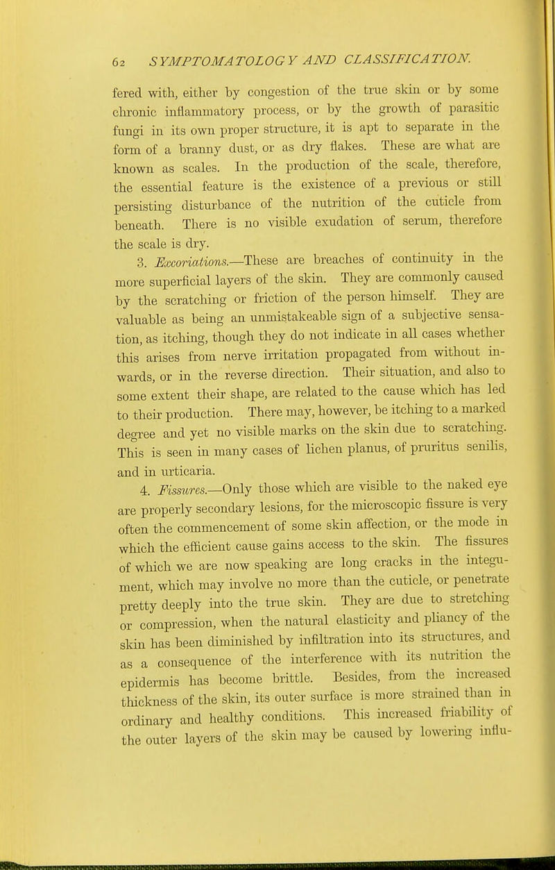 fered with, either by congestion of the true skin or by some chronic inflammatory process, or by the growth of parasitic fungi in its own proper structure, it is apt to separate in the form of a branny dust, or as dry flakes. These are what are known as scales. In the production of the scale, therefore, the essential feature is the existence of a previous or still persisting disturbance of the nutrition of the cuticle from beneath. There is no visible exudation of serum, therefore the scale is dry. 3. Excoriations.—These are breaches of continuity in the more superficial layers of the skin. They are commonly caused by the scratching or friction of the person himself. They are valuable as being an unmistakeable sign of a subjective sensa- tion, as itching, though they do not indicate in all cases whether this arises from nerve irritation propagated from without in- wards, or in the reverse direction. Their situation, and also to some extent their shape, are related to the cause which has led to their production. There may, however, be itching to a marked degree and yet no visible marks on the skin due to scratching. This is seen in many cases of lichen planus, of pruritus senilis, and in urticaria. 4. Fissures.—Only those which are visible to the naked eye are properly secondary lesions, for the microscopic fissure is very often the commencement of some skin affection, or the mode in which the efficient cause gains access to the skin. The fissures of which we are now speaking are long cracks in the integu- ment, which may involve no more than the cuticle, or penetrate pretty deeply into the true skin. They are due to stretching or compression, when the natural elasticity and pliancy of the skin has been diminished by infiltration into its structures, and as a consequence of the interference with its nutrition the epidermis has become brittle. Besides, from the increased thickness of the skin, its outer surface is more strained than m ordinary and healthy conditions. This increased friability of the outer layers of the skin may be caused by lowering influ-