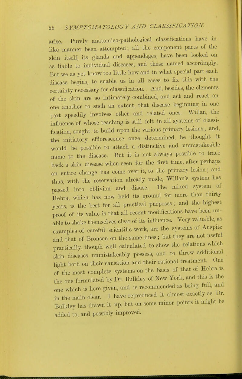 arise. Purely anatomico-pathological classifications have in like manner been attempted; all the component parts of the skin itself, its glands and appendages, have been looked on as liable to individual diseases, and these named accordingly. But we as yet know too little how and in what special part each disease begins, to enable us in all cases to fix this with the certainty necessary for classification. And, besides, the elements of the skin are so intimately combined, and act and react on one another to such an extent, that disease beginning in one part speedily involves other and related ones. Willan, the influence of whose teaching is still felt in all systems of classi- fication, sought to build upon the various primary lesions; and, the initiatory efflorescence once determined, he thought it would be possible to attach a distinctive and unmistakeable name to the disease. But it is not always possible to trace back a skin disease when seen for the first time, after perhaps an entire change has come over it, to the primary lesion; and thus with the reservation already made, Willan's system has passed into oblivion and disuse. The mixed system of Hebra, which has now held its ground for more than thirty years,'is the best for all practical purposes; and the highest proof' of its value is that all recent modifications have been un- able to shake themselves clear of its influence. Very valuable, as examples of careful scientific work, are the systems of Auspitz and that of Bronson on the same lines; but they are not useful practically, though well calculated to show the relations which skin diseases unmistakeably possess, and to throw additional light both on their causation and their rational treatment. One of the most complete systems on the basis of that of Hebra is the one formulated by Dr. Bulkley of New York, and this is the one which is here given, and is recommended as being full, and in the main clear. I have reproduced it almost exactly as Dr. Bulkley has drawn it up, but on some minor points it might be added to, and possibly improved.