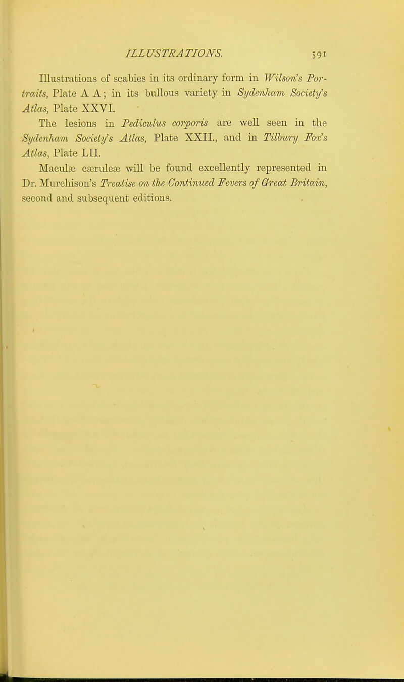 ILL USTRA TIONS. Illustrations of scabies in its ordinary form in Wilson's Por- traits, Plate A A; in its bullous variety in Sydenham Society's Atlas, Plate XXVI. The lesions in Pediculus corporis are well seen in the Sydenham Society's Atlas, Plate XXII., and in Tilbury Fox's Atlas, Plate LII. Macula? caerulea? will be found excellently represented in Dr. Murchison's Treatise on the Continued Fevers of Great Britain, second and subsequent editions.