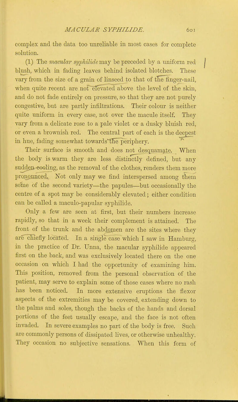 complex and the data too unreliable in most cases for complete solution. (1) The macular syphilitic may be preceded by a uniform red blush, which in fading leaves behind isolated blotches. These vary from the size of a grain of linseed to that of theTfinger-nail, when quite recent are not elevated above the level of the skin, and do not fade entirely on pressure, so that they are not purely congestive, but are partly infiltrations. Their colour is neither quite uniform in every case, not over the macule itself. They vary from a delicate rose to a pale violet or a dusky bluish red, or even a brownish red. The central part of each is the deepest in hue, fading somewhat towardsTihlTperiphery. Their surface is smooth and does not desquamate. When the body is warm they are less distinctly defined, but any sudden eooling, as the removal of the clothes, renders them more pronounced. Not only may we find interspersed among them some of the second variety—the papules—but occasionally the centre of a spot may be considerably elevated; either condition can be called a maculo-papular syphilide. Only a few are seen at first, but their numbers increase rapidly, so that in a week their complement is attained. The front of the trunk and the abdomen are the sites where they are chiefly located. In a single case which I saw in Hamburg, in the practice of Dr. Unna, the macular syphilide appeared first on the back, and was exclusively located there on the one occasion on which I had the opportunity of examining him. This position, removed from the personal observation of the patient, may serve to explain some of those cases where no rash has been noticed. In more extensive eruptions the flexor aspects of the extremities may be covered, extending down to the palms and soles, though the backs of the hands and dorsal portions of the feet usually escape, and the face is not often invaded. In severe examples no part of the body is free. Such are commonly persons of dissipated lives, or otherwise unhealthy. They occasion no subjective sensations. When this form of