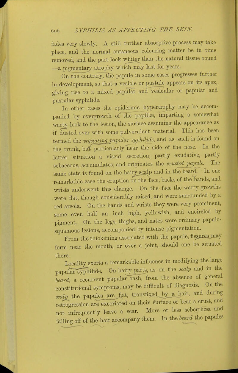 fades very slowly. A still further absorptive process may take place, and the normal cutaneous colouring matter be in time removed, and the part look whiter than the natural tissue round —a pigmentary atrophy which may last for years. On the contrary, the papule in some cases progresses further in development, so that a vesicle or pustule appears on its apex, giving rise to a mixed papular and vesicular or papular and pustular syphilide. In other cases the epidermic hypertrophy may be accom- panied by overgrowth ofThe papilla?, imparting a somewhat warty look to the lesion, the surface assuming the appearance as if dusted over with some pulverulent material. This has been termed the mgetatin^apular syphilide, and as such is found on the trunk, bulf particularly near the side of the nose. In the latter situation a viscid secretion, partly exudative, partly sebaceous, accumulates, and originates the crusted papule. The same state is found on the hanj^scalp and in the beard. In one remarkable case the eruption on the face, backs of the^hands, and wrists underwent this change. On the face the warty growths were flat, though considerably raised, and were surrounded by a red areola. On the hands and wrists they were very prominent, some even half an inch high, yellowish, and encircled by pigment. On the legs, thighs, and nates were ordinary papulo- squamous lesions, accompanied by intense pigmentation. From the thickening associated with the papule, fisjnxesjnay form near the mouth, or over a joint, should one be situated til. 61*6 Locality exerts a remarkable influence in modifying the large papukTiyiTailide. On hairy parts, as on the scalp and in the heard, a recurrent papular rash, from the absence of general constitutional symptoms, may be difficult of diagnosis. On the scalp the papules_arej,at, transfixed_by_jj}air, and during retrogression are excoriated on their surface or bear a crust, and not infrequently leave a scar. More or less seborrhea and falling off of the hair accompany them. In the heard the papules
