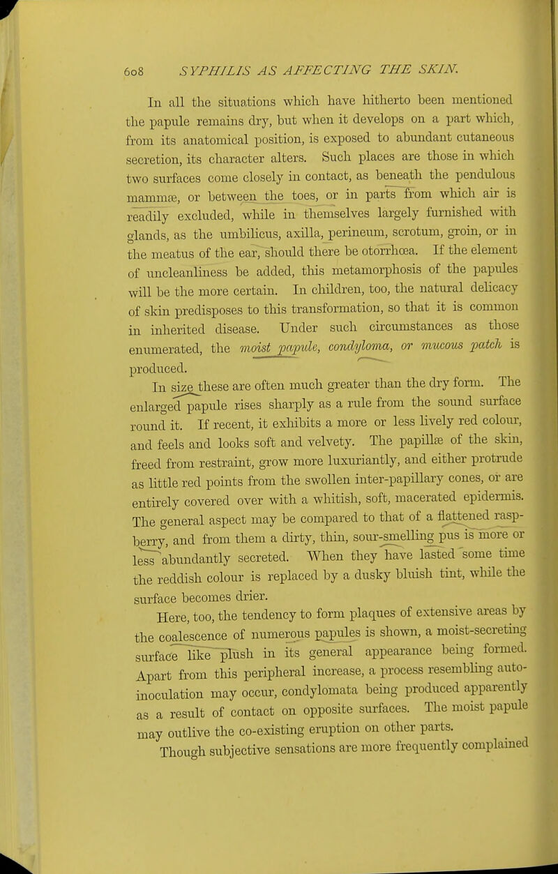 In all the situations which have hitherto been mentioned the papule remains dry, but when it develops on a part which, from its anatomical position, is exposed to abundant cutaneous secretion, its character alters. Such places are those in which two surfaces come closely in contact, as beneath the pendulous mammaB, or between the toes, or in parts from which air is readily excluded, while in themselves largely furnished with glands, as the umbilicus, axilla, perineum, scrotum, groin, or in the meatus of the ear, should there be otorrhoea. If the element of uncleanliness be added, this metamorphosis of the papules will be the more certain. In children, too, the natural delicacy of skin predisposes to this transformation, so that it is common in inherited disease. Under such circumstances as those enumerated, the moist papule, condyloma, or mucous patch is produced. In size these are often much greater than the dry form. The enlarged^apule rises sharply as a rule from the sound surface round it. If recent, it exhibits a more or less lively red colour, and feels and looks soft and velvety. The papilla? of the skin, freed from restraint, grow more luxuriantly, and either protrude as little red points from the swollen inter-papillary cones, or are entirely covered over with a whitish, soft, macerated epidermis. The general aspect may be compared to that of a flattened rasp- berry, and from them a dirty, thin, sour-^ellingpus is more or l^sTabundantly secreted. When they have lasted some time the reddish colour is replaced by a dusky bluish tint, while the surface becomes drier. Here, too, the tendency to form plaques of extensive areas by the coalescence of numerous papules is shown, a moist-secreting sivrfacTrikT^lush in its general appearance being formed. Apart from this peripheral increase, a process resembling auto- inoculation may occur, condylomata being produced apparently as a result of contact on opposite surfaces. The moist papule may outlive the co-existing eruption on other parts. Though subjective sensations are more frequently complained