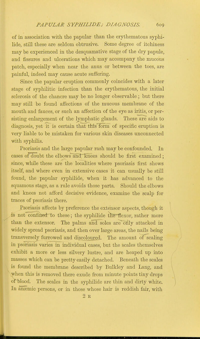 of in association with the papular than the erythematous syphi- lide, still these are seldom obtrusive. Some degree of itchiness may be experienced in the desquamative stage of the dry papule, and fissures and ulcerations which may accompany the mucous patch, especially when near the anus or between the toes, are painful, indeed may cause acute suffering. Since the papular eruption commonly coincides with a later stage of syphilitic infection than the erythematous, the initial sclerosis of the chancre may be no longer observable ; but there may still be found affections of the mucous membrane of the mouth and fauces, or such an affection of the eye as iritis, or per- sisting enlargement of the lymphatic glands. These are aids to diagnosis, yet it is certain that this form of specific eruption is very liable to be mistaken for various skin diseases unconnected with syphilis. Psoriasis and the large papular rash may be confounded. In cases of doubt the elbows and knees should be first examined ; since, while these are the localities where psoriasis first shows itself, and where even in extensive cases it can usually be still found, the papular syphilide, when it has advanced to the squamous stage, as a rule avoids those parts. Should the elbows and knees not afford decisive evidence, examine the scalp for traces of psoriasis there. Psoriasis affects by preference the extensor aspects, though it is not confined to these; the syphilide the flexor, rather more than the extensor. The palms and soles are' only attacked in widely spread psoriasis, and then over large areas, the nails being transversely furrowed and discoloured. The amount of scaling in psoriasis varies in individual cases, but the scales themselves exhibit a more or less silvery lustre, and are heaped up into masses which can be pretty easily detached. Beneath the scales is found the membrane described by Bulkley and Lang, and when this is removed there exude from minute points tiny drops of blood. The scales in the syphilide are thin and dirty white. In anasmic persons, or in those whose hair is reddish fair, with 2 E