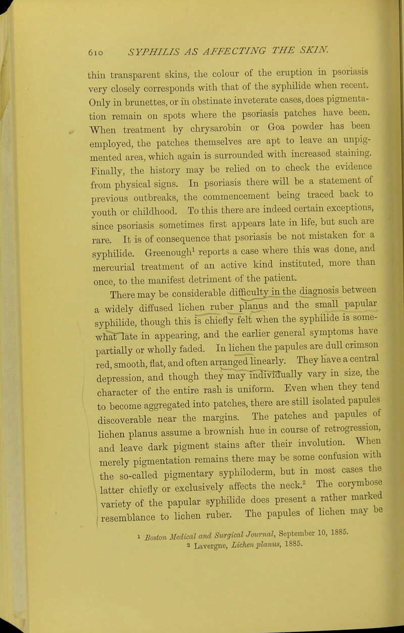 thin transparent skins, the colour of the eruption in psoriasis very closely corresponds with that of the syphilide when recent. Only in brunettes, or in obstinate inveterate cases, does pigmenta- tion remain on spots where the psoriasis patches have been. When treatment by chrysarobin or Goa powder has been employed, the patches themselves are apt to leave an unpig- mented area, which again is surrounded with increased staining. Finally, the history may be relied on to check the evidence from physical signs. In psoriasis there will be a statement of previous outbreaks, the commencement being traced back to youth or childhood. To this there are indeed certain exceptions, since psoriasis sometimes first appears late in life, but such are rare. It is of consequence that psoriasis be not mistaken for a syphilide. Greenough1 reports a case where this was done, and mercurial treatment of an active kind instituted, more than once, to the manifest detriment of the patient. There may be considerable diffkulty in the .diagnosis between a widely diffused lichen ruberjplanus and the small papular syphilide, though this is chiefly felfwhen the syphilide is some- whaTlate in appearing, and the earlier general symptoms have partially or wholly faded. In lichen the papules are dull crimson red, smooth, flat, and often arranged linearly. They have a central depression, and though theyrnltfmdTvmually vary in size, the character of the entire rash is uniform. Even when they tend to become aggregated into patches, there are still isolated papules discoverable near the margins. The patches and papules of lichen planus assume a brownish hue in course of retrogression, and leave dark pigment stains after their involution. When merely pigmentation remains there may be some confusion with the so-called pigmentary syphiloderm, but in most cases the latter chiefly or exclusively affects the neck.2 The corymbose variety of the papular syphilide does present a rather marked resemblance to lichen ruber. The papules of lichen may be i Boston Medical and Surgical Journal, September 10, 1885.