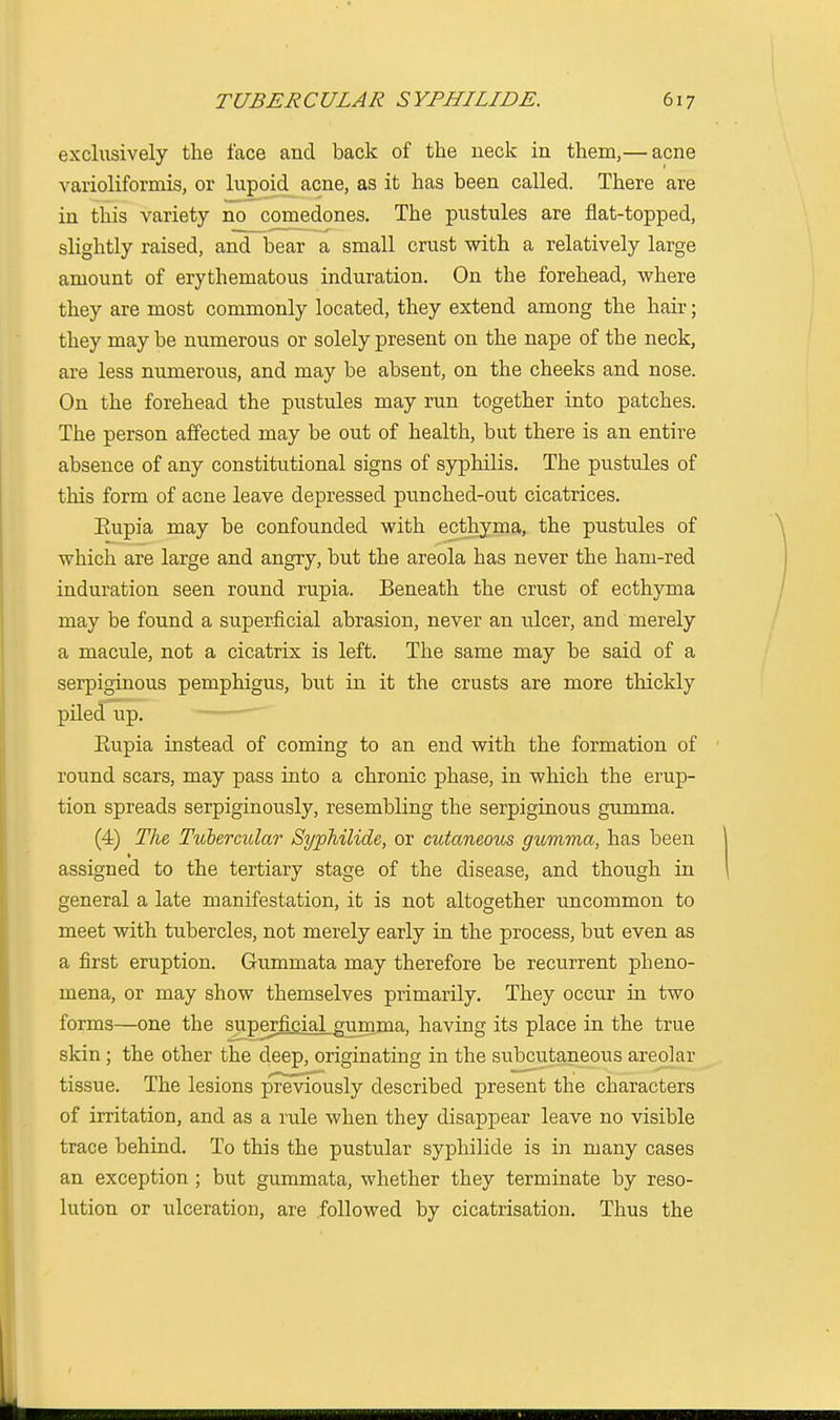 exclusively the face and back of the neck in them,— acne varioliformis, or lupoid acne, as it has been called. There are in this variety no comedones. The pustules are flat-topped, slightly raised, and bear a small crust with a relatively large amount of erythematous induration. On the forehead, where they are most commonly located, they extend among the hair; they maybe numerous or solely present on the nape of the neck, are less numerous, and may be absent, on the cheeks and nose. On the forehead the pustules may run together into patches. The person affected may be out of health, but there is an entire absence of any constitutional signs of syphilis. The pustules of this form of acne leave depressed punched-out cicatrices. Eupia may be confounded with ecthyma, the pustules of which are large and angry, but the areola has never the ham-red induration seen round rupia. Beneath the crust of ecthyma may be found a superficial abrasion, never an ulcer, and merely a macule, not a cicatrix is left. The same may be said of a serpiginous pemphigus, but in it the crusts are more thickly piled up. Eupia instead of coming to an end with the formation of round scars, may pass into a chronic phase, in which the erup- tion spreads serpiginously, resembling the serpiginous gumma. (4) The Tubercular SypMlide, or cutanecnts gumma, has been 1 assigned to the tertiary stage of the disease, and though in general a late manifestation, it is not altogether uncommon to meet with tubercles, not merely early in the process, but even as a first eruption. Gummata may therefore be recurrent pheno- mena, or may show themselves primarily. They occur in two forms—one the superficial gumma, having its place in the true skin ; the other the deep, originating in the subcutaneous areolar tissue. The lesions p'reviously described present the characters of irritation, and as a rule when they disappear leave no visible trace behind. To this the pustular syphilide is in many cases an exception ; but gummata, whether they terminate by reso- lution or ulceration, are followed by cicatrisation. Thus the