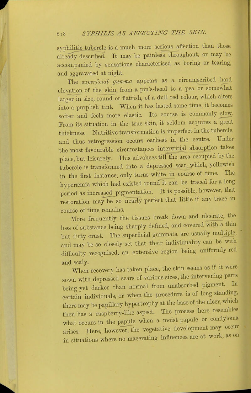 syphilitic tubercle is a much more serious affection than those already described. It may be painless throughout, or may be accompanied by sensations characterised as boring or tearing, and aggravated at night. The superficial gumma appears as a circumscribed hard elevation of the skin, from a pins-head to a pea or somewhat larger in size, round or flattish, of a dull red colour, which alters into a purplish tint. When it has lasted some time, it becomes softer and feels more elastic. Its course is commonly slow. From its situation in the true skin, it seldom acquires a great thickness. Nutritive transformation is imperfect in the tubercle, and thus retrogression occurs earliest in the centre. Under the most favourable circumstances interstitial absorption takes place, but leisurely. This advances till'the area occupied by the tubercle is transformed into a depressed scar, which, yellowish in the first instance, only turns white in course of time. The hyperemia which had existed round it can be traced for a long period as mcreased^pigmentation. It is possible, however, that restoration may be so nearly perfect that little if any trace in course of time remains. More frequently the tissues break down and ulcerate, the loss of substance being sharply defined, and covered with a thin but dirty crust. The superficial gummata are usually multiple, and may be so closely set that their individuality can be with difficulty recognised, an extensive region being uniformly red and scaly. When recovery has taken place, the skin seems as if it were sown with depressed scars of various sizes, the intervening parts being yet darker than normal from unabsorbed pigment. In certain individuals, or when the procedure is of long standing there may be papillary hypertrophy at the base of the ulcer, which then has a raspberry-like aspect. The process here resembles what occurs in the papule when a moist papule or condyloma arises Here, however, the vegetative development may occur situations where no macerating influences are at work, as on
