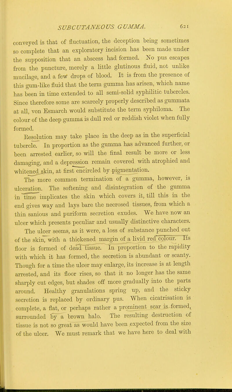 conveyed is that of fluctuation, the deception being sometimes so complete that an exploratory incision has been made under the supposition that an abscess had formed. No pus escapes from the puncture, merely a little glutinous fluid, not unlike mucilage, and a feW drops of blood. It is from the presence of this gum-like fluid that the term gumma has arisen, which name has been in time extended to all semi-solid syphilitic tubercles. Since therefore some are scarcely properly described as gummata at all, von Esmarch would substitute the term syphiloma. The colour of the deep gumma is dull red or reddish violet when fully formed. Resolution may take place in the deep as in the superficial tubercleT In proportion as the gumma has advanced further, or been arrested earlier, so will the final result be more or less damaging, and a depression remain covered with atrophied and wlntenedjkin, at first encircled by pigmentation. The more common termination of a gumma, however, is ulceration. The softening and disintegration of the gumma in time implicates the skin which covers it, till this in the end gives way and lays bare the necrosed tissues, from which a thin sanious and puriform secretion exudes. We have now an ulcer which presents peculiar and usually distinctive characters. The ulcer seems, as it were, a loss of substance punched out of the skinTwith a thickened margin of a livid red colour. Its floor is formed of dead tissue. In proportion to the rapidity with which it has formed, the secretion is abundant or scanty. Though for a time the ulcer may enlarge, its increase is at length arrested, and its floor rises, so that it no longer has the same sharply cut edges, but shades off more gradually into the parts around. Healthy granulations spring up, and the sticky secretion is replaced by ordinary pus. When cicatrisation is complete, a flat, or perhaps rather a prominent scar is formed^ surrounded by a brown halo. The resulting destruction of tissue is not so great as would have been expected from the size of the ulcer. We must remark that we have here to deal with