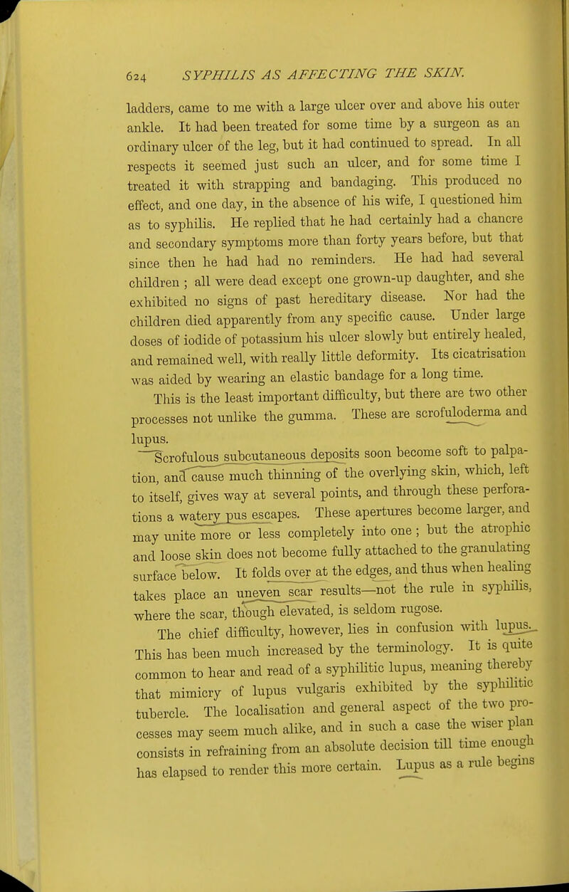 ladders, came to me with a large ulcer over and above his outer ankle. It had been treated for some time by a surgeon as an ordinary ulcer of the leg, but it had continued to spread. In all respects it seemed just such an ulcer, and for some time I treated it with strapping and bandaging. This produced no effect, and one day, in the absence of his wife, I questioned him as to syphilis. He replied that he had certainly had a chancre and secondary symptoms more than forty years before, but that since then he had had no reminders. He had had several children ; all were dead except one grown-up daughter, and she exhibited no signs of past hereditary disease. Nor had the children died apparently from any specific cause. Under large doses of iodide of potassium his ulcer slowly but entirely healed, and remained well, with really little deformity. Its cicatrisation was aided by wearing an elastic bandage for a long time. This is the least important difficulty, but there are two other processes not unlike the gumma. These are scrofuloderma and lupus. -'Scrofulous subcutaneous deposits soon become soft to palpa- tion, ^^^^^^the overlying skin, which, left to itself, gives way at several points, and through these perfora- tions a wateryjms^escapes. These apertures become larger, and may unite more or less completely into one ; but the atrophic and loose_skin does not become fully attached to the granulating surface^below. It folds over at the edges, and thus when healing takes place an uneven__scar results-not the rule in syphilis, where the scar, though elevated, is seldom rugose. The chief difficulty, however, lies in confusion with lup3_. This has been much increased by the terminology. It is quite common to hear and read of a syphilitic lupus, meaning thereby that mimicry of lupus vulgaris exhibited by the syphilitic tubercle The localisation and general aspect of the two pro- cesses may seem much alike, and in such a case the wiser plan consists in refraining from an absolute decision till time enough has elapsed to render this more certain. Lupus as a ride begins