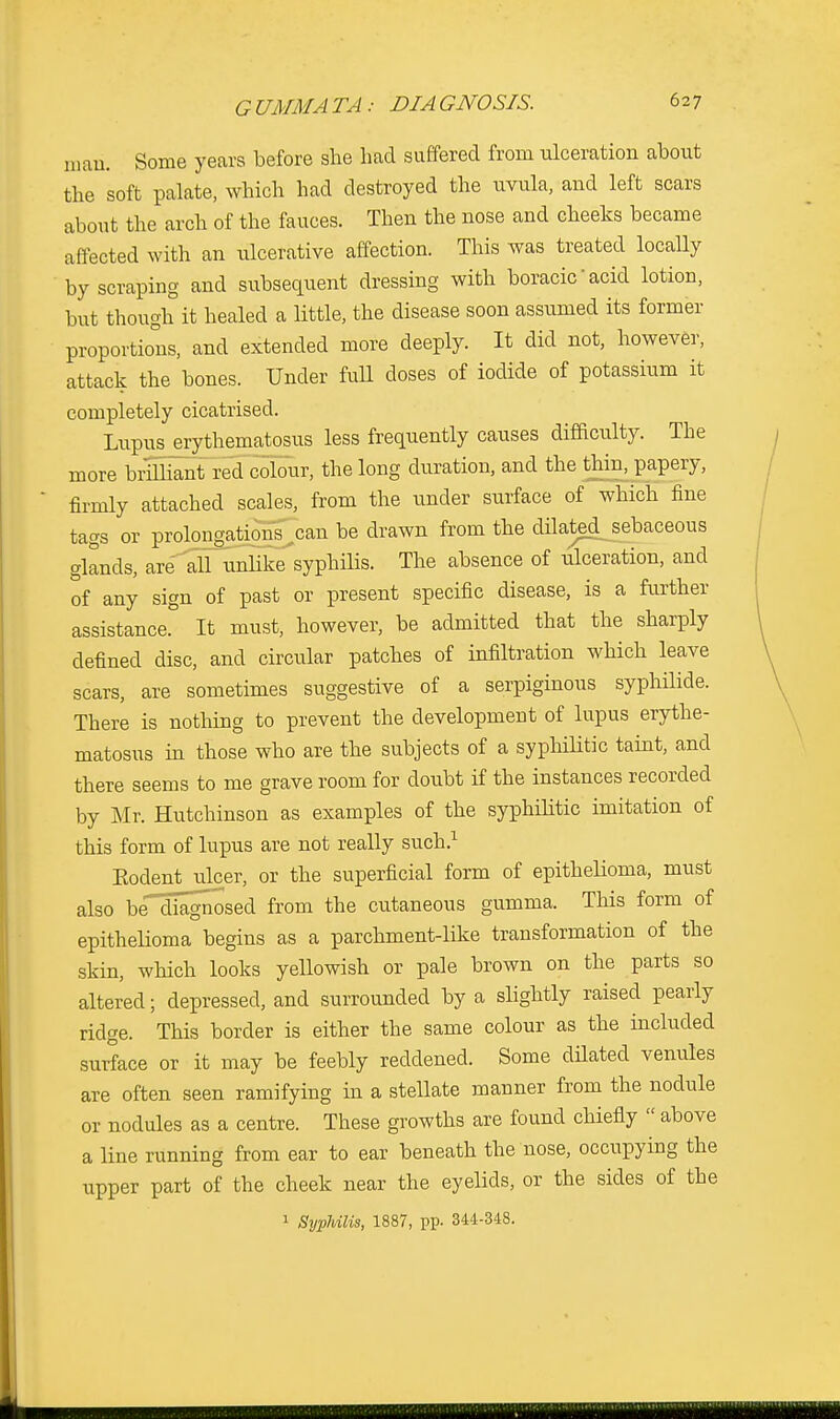 man. Some years before she had suffered from ulceration about the soft palate, which had destroyed the uvula, and left scars about the arch of the fauces. Then the nose and cheeks became affected with an ulcerative affection. This was treated locally by scraping and subsequent dressing with boracic' acid lotion, but though it healed a little, the disease soon assumed its former proportions, and extended more deeply. It did not, however, attack the bones. Under full doses of iodide of potassium it completely cicatrised. Lupus erythematosus less frequently causes difficulty. The more brilliant red colour, the long duration, and the thin, papery, firmly attached scales, from the under surface of which fine tags or prolongations can be drawn from the dnatedjsebaceous glands, are'^all^unhkTsyphnis. The absence of ulceration, and of any sign of past or present specific disease, is a further assistance. It must, however, be admitted that the sharply defined disc, and circular patches of infiltration which leave scars, are sometimes suggestive of a serpiginous syphilide. There is nothing to prevent the development of lupus erythe- matosus in those who are the subjects of a syphilitic taint, and there seems to me grave room for doubt if the instances recorded by Mr. Hutchinson as examples of the syphilitic imitation of this form of lupus are not really such.1 Kodent ulcer, or the superficial form of epithelioma, must also be'diagnosed from the cutaneous gumma. This form of epithelioma begins as a parchment-like transformation of the skin, which looks yellowish or pale brown on the parts so altered; depressed, and surrounded by a slightly raised pearly ridge. This border is either the same colour as the included surface or it may be feebly reddened. Some dilated venules are often seen ramifying in a stellate manner from the nodule or nodules as a centre. These growths are found chiefly  above a line running from ear to ear beneath the nose, occupying the upper part of the cheek near the eyelids, or the sides of the 1 Syphilis, 1887, pp. 344-348.