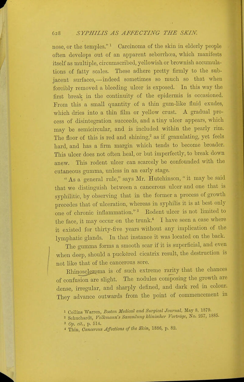 nose, or the temples. 1 Carcinoma of the skin in elderly people often develops out of an apparent seborrhcea, which manifests itself as multiple, circumscribed, yellowish or brownish accumula- tions of fatty scales. These adhere pretty firmly to the sub- jacent surfaces,—indeed sometimes so much so that when forcibly removed a bleeding ulcer is exposed. In this way the first break in the continuity of the epidermis is occasioned. From this a small quantity of a thin gum-like fluid exudes, which dries into a thin film or yellow crust. A gradual pro- cess of disintegration succeeds, and a tiny ulcer appears, which may be semicircular, and is included within the pearly rim. The floor of this is red and shining,2 as if granulating, yet feels hard, and has a firm margin which tends to become broader. This ulcer does not often heal, or but imperfectly, to break down anew. This rodent ulcer can scarcely be confounded with the cutaneous gumma, unless in an early stage.  As a general rule, says Mr. Hutchinson,  it may be said that we distinguish between a cancerous ulcer and one that is syphilitic, by observing that in the former a process of growth precedes that of ulceration, whereas in syphilis it is at best only one of chronic inflammation. 3 Eodent ulcer is not limited to the face, it may occur on the trunk.4 I have seen a case where it existed for thirty-five years without any implication of the lymphatic glands. In that instance it was located on the back. The gumma forms a smooth scar if it is superficial, and even when deep, should a puckered cicatrix result, the destruction is not like that of the cancerous sore. Ehinosclexema is of such extreme rarity that the chances of confusiorTare slight. The nodules composing the growth are dense, irregular, and sharply defined, and dark red in colour. They advance outwards from the point of commencement in 1 Collins Warren, Boston Medical and Surgical Journal, May 8, 1879. 2 Schuchardt, Volkmann's Sammlung Minischcr Vortrdgc, No. 257, 1885. 3 Op. cit., p. 514. 4 Thin, Cancerous Affections of the Skin, 1886, p. 82.