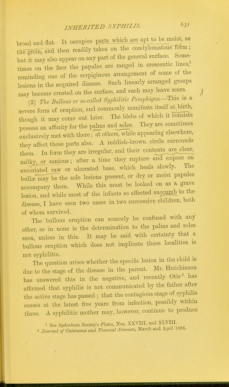 broad and flat. It occupies p^rts_which are apt to be moist, as the -Tom and then readily takes on the condylomatous form ; but it may also appear on any part of the general surface. Some- times on the face the papules are ranged in crescents lines, reminding one of the serpiginous arrangement of some of the lesions in the acquired disease. Such linearly arranged groups may become crusted on the surface, and such may leave scars. ^ (3) The Bullous or so-called Syphilitic Pemphigus.—This is a severe form of eruption, and commonly manifests itself at>rth, though it may come out later. The blebs of which it consists possess an affinity for the palms andjoles. They are sometimes exclusively met with there; at others, while appearing elsewhere, they affect those parts also. A reddish-brown circle surrounds them In form they are irregular, and their contente^a^clear, milky, or serious ; after a time they rupture and expose an excoriated raw or ulcerated base, which heals slowly. The bullaTmay be the sole lesions present, or dry or moist papules accompany them. While this must be looked on as a grave lesion, and while most of the infants so affected succumb to the disease, I have seen two cases in two successive children, both of whom survived. The bullous eruption can scarcely be confused with any other, as in none is the determination to the palms and soles seen,'unless in this. It may be said with certainty that a bullous eruption which does not implicate these localities is not syphilitic. , The question arises whether the specific lesion in the child is due to the stage of the disease in the parent. Mr. Hutchinson has answered this in the negative, and recently Otis2 has affirmed that syphilis is not communicated by the father after the active stage has passed ; that the contagious stage of syphilis ceases at the latest five years from infection, possibly within three. A syphilitic mother may, however, continue to produce 1 See Sydenham Society's Plates, Nos. XXVIII. and XLVIII. - Journal of Cutaneous and Venereal Diseases, March and April 188b.