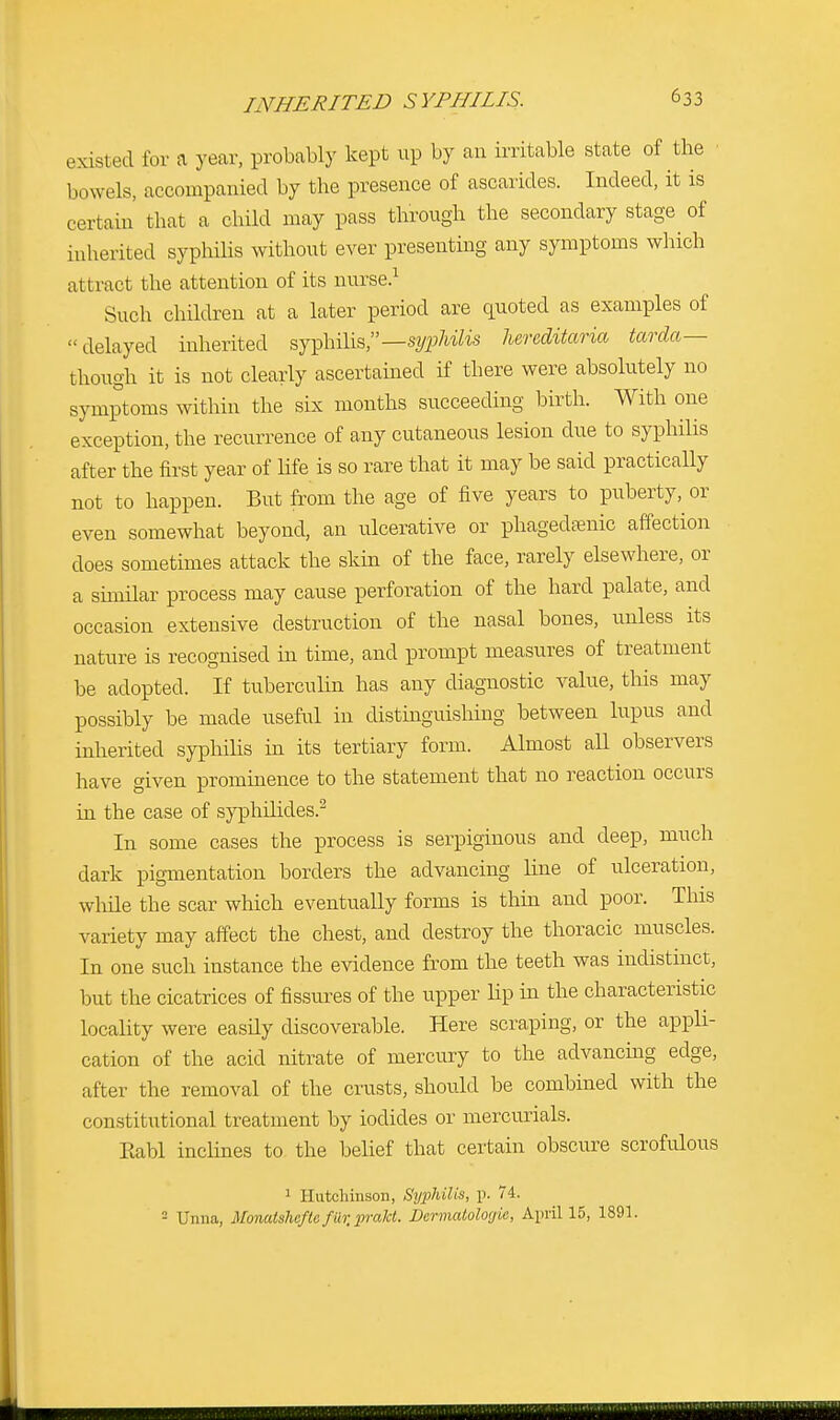 existed for a year, probably kept up by an irritable state of the bowels, accompanied by the presence of ascarides. Indeed, it is certain that a child may pass through the secondary stage of inherited syphilis without ever presenting any symptoms which attract the attention of its nurse.1 Such children at a later period are quoted as examples of delayed inherited syphilis,—syphilis hereditaria tarda— though it is not clearly ascertained if there were absolutely no symptoms within the six months succeeding birth. With one exception, the recurrence of any cutaneous lesion clue to syphilis after the first year of life is so rare that it may be said practically not to happen. But from the age of five years to puberty, or even somewhat beyond, an ulcerative or phagedenic affection does sometimes attack the skin of the face, rarely elsewhere, or a similar process may cause perforation of the hard palate, and occasion extensive destruction of the nasal bones, unless its nature is recognised in time, and prompt measures of treatment be adopted. If tuberculin has any diagnostic value, this may possibly be made useful in distinguishing between lupus and inherited syphilis in its tertiary form. Almost all observers have given prominence to the statement that no reaction occurs in the case of syphilides.2 In some cases the process is serpiginous and deep, much dark pigmentation borders the advancing line of ulceration, while the scar which eventually forms is thin and poor. Tins variety may affect the chest, and destroy the thoracic muscles. In one such instance the evidence from the teeth was indistinct, but the cicatrices of fissures of the upper hp in the characteristic locality were easdy discoverable. Here scraping, or the appli- cation of the acid nitrate of mercury to the advancing edge, after the removal of the crusts, should be combined with the constitutional treatment by iodides or mercurials. Rabl inclines to the belief that certain obscure scrofulous 1 Hutchinson, Syphilis, p. 74. 2 Unna, Monatsheflo fur,prakt. Dermatologie, April 15, 1891.