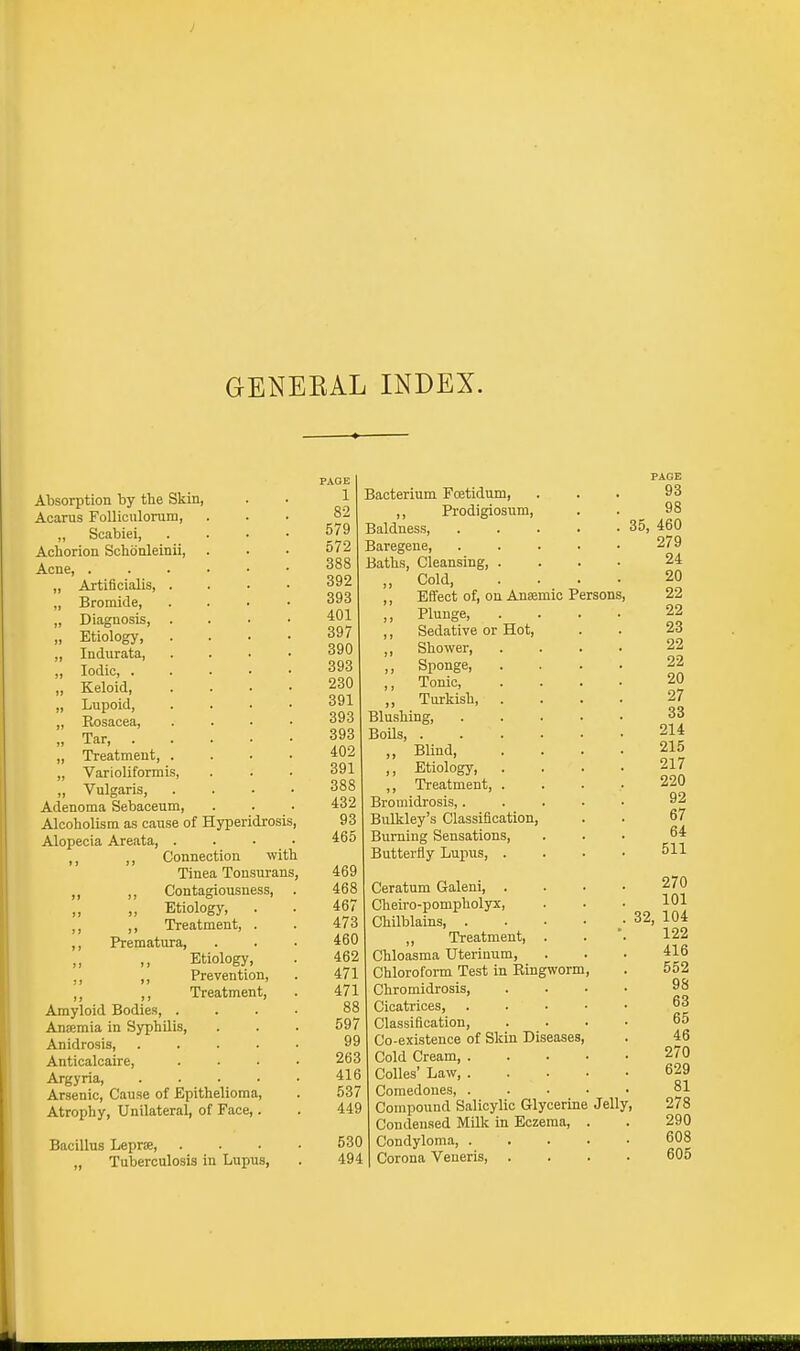 GENERAL INDEX. Absorption by the Skin, Acarus Folliculorum, „ Scabiei, Achorion Schdnleinii, Acne, . Artificialis, . Bromide, Diagnosis, Etiology, Indurata, Iodic, . Keloid, Lupoid, Rosacea, Tar, . Treatment, . Varioliformis, Vulgaris, Adenoma Sebaceum, Alcoholism as cause of Hyperidrosis, Alopecia Areata, .... M ,, Connection with Tinea Tonsurans, ,, „ Contagiousness, „ Etiology, . ,, ,, Treatment, . ,, Prematura, Etiology, ,, Prevention, ,, Treatment, Amyloid Bodies, . Ansmia in Syphilis, Anidrosis, Anticalcaire, Argyria, Arsenic, Cause of Epithelioma, Atrophy, Unilateral, of Face,. Bacillus Lepra, „ Tuberculosis in Lupus, Anaemic Persons, Hot, PAGE 1 Bacterium Foetidum, 82 ,, Prodigiosum, 579 Baldness, 572 Baregene, 388 Baths, Cleansing 392 ,, Cold, 393 ,, Effect of, on 401 ,, Plunge, 397 ,, Sedative or 390 ,, Shower, 393 ,, Sponge, 230 ,, Tonic, 391 „ Turkish, 393 Blushing, 393 Boils, . 402 „ Blind, 391 ,, Etiology, 388 ,, Treatment, 432 Bromidrosis,. 93 Bulkley's Classification, 465 Burning Sensations, Butterfly Lupus, . 469 468 Ceratum Galeni, . 467 Cheiro-pompholyx, 473 Chilblains, . 460 ,, Treatment, 462 Chloasma Uterinum, 471 Chloroform Test in Ringworm 471 Chromidrosis, 88 Cicatrices, 597 Classification, 99 Co-existence of Skin Diseases, 263 Cold Cream, . 416 Colles' Law, . 537 Comedones, . 449 Compound Salicylic Glycerine Condensed Milk in Eczema, 530 Condyloma, . 494 Corona Veneris, . Jelly,