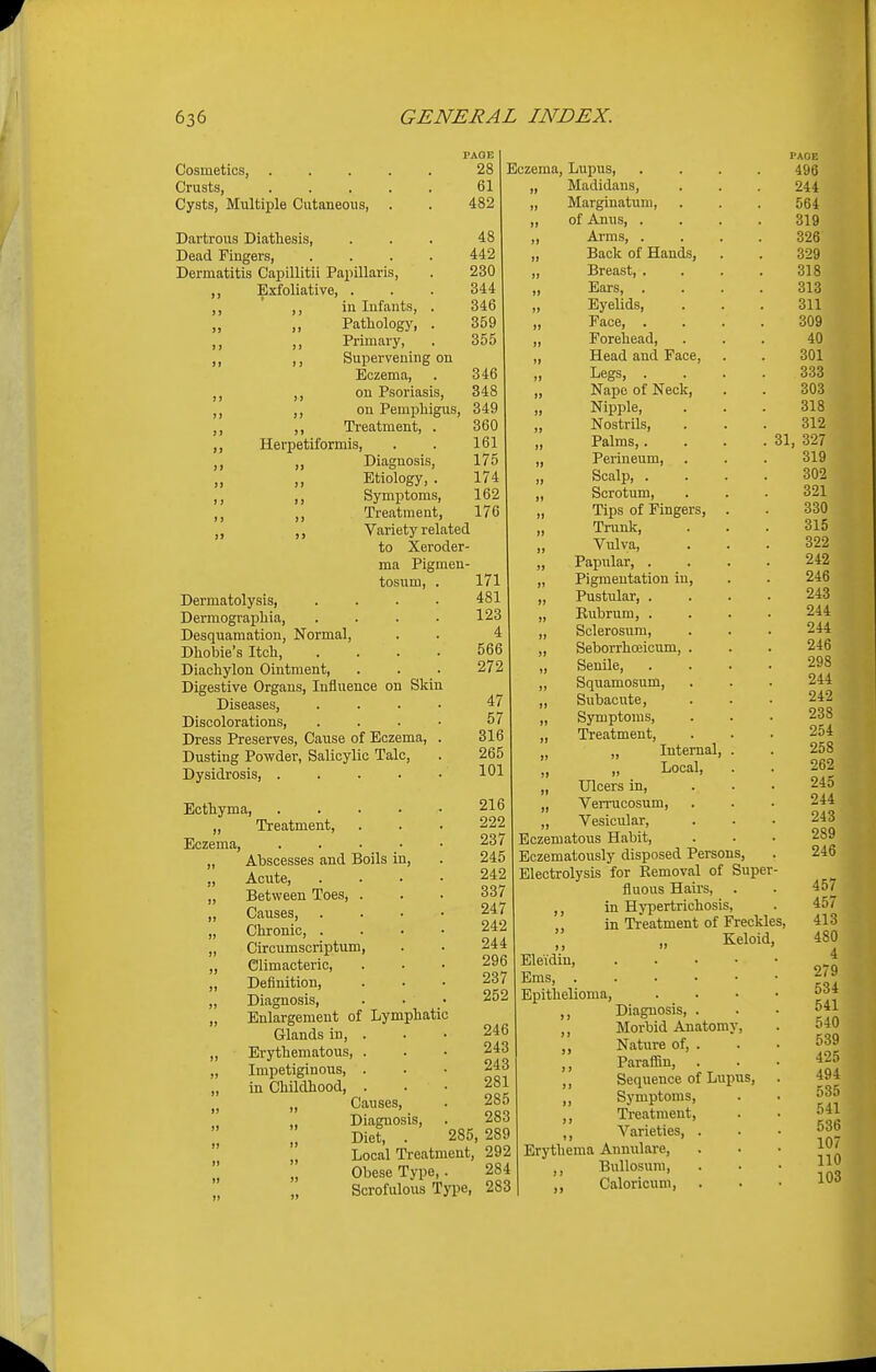 PAGE Cosmetics, ..... 28 Crusts, 61 Cysts, Multiple Cutaneous, . . 482 Dartrous Diathesis, ... 48 Dead Fingers 442 Dermatitis Capillitii Papillaris, . 230 „ Exfoliative, ... 344 ,, ,, in Infants, . 346 Pathology, . 359 ,, ,, Primary, . 355 ,, ,, Supervening on Eczema, . 346 ,, ,, on Psoriasis, 348 ,, ,, on Pemphigus, 349 ,, ,, Treatment, . 360 ,, Herpetiformis, . . 161 ,, ,, Diagnosis, 175 Etiology,. 174 ,, ,, Symptoms, 162 ,, Treatment, 176 Variety related to Xeroder- ma Pigmen- tosum, Dermatolysis, Dermographia, Desquamation, Normal, Dhobie's Itch, Diachylon Ointment, Digestive Organs, Influence on Skin Diseases, Discolorations, Dress Preserves, Cause of Eczema Dusting Powder, Salicylic Talc, Dysidrosis, .... Ecthyma, Eczema, Treatment, Abscesses and Boils in, Acute, Between Toes, . Causes, Chronic, . Circumscriptum, Climacteric, Definition, Diagnosis, Enlargement of Lymphatic Glands in, . Erythematous, . Impetiginous, . in Childhood, . „ Causes, „ Diagnosis, Diet, 171 481 123 4 566 272 47 57 316 265 101 Local Treatment, 292 Obese Type,. 284 Scrofulous Type, 283 Eczema, Lupus, Madidans, Marginatum, of Anus, . Arms, . Back of Hands, Breast, . Ears, . Eyelids, Face, . Forehead, Head and Face Legs, . Nape of Neck Nipple, Nostrils, Palms,. . . .31 Perineum, Scalp, . Scrotum, Tips of Fingers, Trunk, Vulva, Papular, . Pigmentation in Pustular, . Rubrum, . Sclerosum, Seborrhceicum, Senile, Squamosum, Subacute, Symptoms, , Treatment, , „ Internal, , „ Local, , Ulcers in, 216 „ Verrucosum, 222 „ Vesicular, 237 Eczematous Habit, 245 Eczematously disposed Persons, 242 Electrolysis for Removal of Super- 337 fluous Hairs, . 247 ,, in Hypertrichosis, 242 ,, in Treatment of Freckles 244 ,, „ Keloid, 296 Ele'idin, 237 Ems, . 252 Epithelioma, ,, Diagnosis, 246 ,, Morbid Anatomy 243 ,, Nature of, 243 ,, Paraffin, 281 ,, Sequence of Lupus, 285 „ Symptoms, 283 ,, Treatment, 285, 289 ,, Varieties, Erythema Annulare, ,, Bullosum, ., Caloricum, I'AGE 496 244 564 319 326 329 318 313 311 309 40 301 333 303 318 312 327 319 302 321 330 315 322 242 246 243 244 244 246 298 244 242 238 254 258 262 245 244 243 289 246 457 457 413 480 4 279 534 541 540 539 425 494 535 541 536 107 110 103